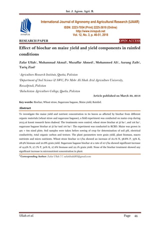 Int. J. Agron. Agri. R.
Ullah et al. Page 46
RESEARCH PAPER OPEN ACCESS
Effect of biochar on maize yield and yield components in rainfed
conditions
Zafar Ullah1
, Muhammad Akmal2
, Muzaffar Ahmed1
, Mohammed Ali1
, Aurang Zaib3
,
Tariq Ziad1
1
Agriculture Research Institute, Quetta, Pakistan
2
Department of Soil Science & SWC, Pir Mehr Ali Shah Arid Agriculture University,
Rawalpindi, Pakistan
3
Baluchistan Agriculture College, Quetta, Pakistan
Article published on March 30, 2018
Key words: Biochar, Wheat straw, Sugarcane bagasse, Maize yield, Rainfed.
Abstract
To investigate the maize yield and nutrient concentration in its leaves as affected by biochar from different
organic materials (wheat straw and sugarcane bagasse), a field experiment was conducted on maize crop during
2013 at koont research farm chakwal. The treatments were control, wheat straw biochar at 5t ha-1, and 10t ha-1
,
sugarcane bagasse biochar at 5t ha-1and 10t ha-1. The experiment was conducted in RCBD. Maize was grown in
4m × 6m sized plots. Soil samples were taken before sowing of crop for determination of soil pH, electrical
conductivity, total organic carbon and texture. The plant parameters were grain yield, plant biomass, macro
nutrients and micro nutrients. Wheat straw biochar 10 t/ha showed an increase of 16.1% N, 38.8% P, 33% K,
28.9% biomass and 20.8% grain yield. Sugarcane bagasse biochar at a rate of 10 t/ha showed significant increase
of 14.9% N, 27.7% P, 30% K, 27.6% biomass and 22.1% grain yield. None of the biochar treatment showed any
significant increase in micronutrient concentration in plant.
* Corresponding Author: Zafar Ullah  zafarkhalid85@gmail.com
International Journal of Agronomy and Agricultural Research (IJAAR)
ISSN: 2223-7054 (Print) 2225-3610 (Online)
http://www.innspub.net
Vol. 12, No. 3, p. 46-51, 2018
 