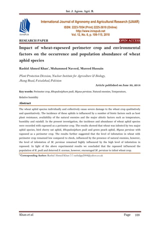 Int. J. Agron. Agri. R.
Khan et al. Page 109
RESEARCH PAPER OPEN ACCESS
Impact of wheat-rapeseed perimeter crop and environmental
factors on the occurrence and population abundance of wheat
aphid species
Rashid Ahmed Khan*
, Muhammed Naveed, Mureed Hussain
Plant Protection Division, Nuclear Institute for Agriculture & Biology,
Jhang Road, Faisalabad, Pakistan
Article published on June 30, 2018
Key words: Perimeter crop, Rhopalosiphum padi, Myzus persicae, Natural enemies, Temperature,
Relative humidity
Abstract
The wheat aphid species individually and collectively cause severe damage to the wheat crop qualitatively
and quantitatively. The incidence of these aphids is influenced by a number of biotic factors such as host
plant resistance, availability of the natural enemies and the major abiotic factors such as temperature,
humidity and rainfall. In the present investigation, the incidence and abundance of wheat aphid species
were recorded with rapeseed as a perimeter crop. The results showed that wheat was infested by two major
aphid species, bird cherry oat aphid, Rhopalosiphum padi and green peach aphid, Myzus persicae with
rapeseed as a perimeter crop. The results further suggested that the level of infestation in wheat with
perimeter crop remained low compared to check, influenced by the presence of natural enemies, however,
the level of infestation of M. persicae remained highly influenced by the high level of infestation in
rapeseed. In light of the above experimental results we concluded that the rapeseed influenced the
population of R. padi and deterred S. avenae, however, encouraged M. persicae to infest wheat crop.
* Corresponding Author: Rashid Ahmed Khan  rashidpp2004@yahoo.co.uk
International Journal of Agronomy and Agricultural Research (IJAAR)
ISSN: 2223-7054 (Print) 2225-3610 (Online)
http://www.innspub.net
Vol. 12, No. 6, p. 109-115, 2018
 