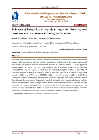 Int. J. Agron. Agri. R.
Kinama et al. Page 166
RESEARCH PAPER OPEN ACCESS
Influence of inorganic and organic nitrogen fertilizers regimes
on oil content of sunflower in Morogoro, Tanzania
Josiah M. Kinama1
, Irika M1, 2
, Habineza M. Jean Pierre1
1
Department of Plant Science and Crop Protection, University of Nairobi, Nairobi, Kenya
2
Sokoine University of Agriculture, Tanzania
Article published on June 30, 2018
Key words: Organic and inorganic fertilizers, Sunflower, Oil content.
Abstract
This study was conducted at the Sokoine University of Agriculture to assess the influence of farmyard
manure (FYM) and inorganic nitrogen fertilizers on sunflower seed oil content. The treatments consisted
were: control (no nitrogen fertilizer, no farmyard manure); 2 t farmyard manure (FYM)/ha applied at
planting (AAP); 5 t FYM/ha (AAP); 10 t FYM/ha (AAP); 20kg N/ha applied as UREA at 30 days after
planting (DAP); 40kg N/ha applied as UREA at 30 (DAP); 60kg N/ha applied as UREA at 30 (DAP); 2 t
FYM/ha at planting + 20kg N/ha applied as UREA at 30 (DAP); 5 t FYM/ha at planting + 40kg N/ha
applied as UREA at 30 (DAP); and 10 t FYM/ha (AAP); + 60kg N/ha applied as UREA at 30 (DAP). A
randomized complete block design was used and treatments replicated three times. Sunflower variety
Record was used as a test variety. Data collected included: soil sample before planting, plant tissue analysis,
seed oil content and total seed oil yield per hectare. All data were subjected to analysis of variance (ANOVA)
and means were separated using (LSD) P ≤ 0.05. The results showed that unlike the other parameters, oil
content was only increased by 10 t FYM/ha in both seasons. It was therefore recommended that farmers in
Morogoro to consider application 10 t FYM/ha in order to have high seed sunflower oil content.
* Corresponding Author: Josiah M. Kinama  ir.jphaby@yahoo.com
International Journal of Agronomy and Agricultural Research (IJAAR)
ISSN: 2223-7054 (Print) 2225-3610 (Online)
http://www.innspub.net
Vol. 12, No. 6, p. 166-174, 2018
 