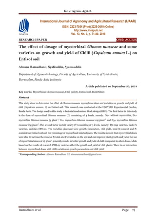 Int. J. Agrion. Agri. R.
Ramadhani et al. Page 71
RESEARCH PAPER OPEN ACCESS
The effect of dosage of mycorrhizal Glomus mosseae and some
varieties on growth and yield of Chilli (Capsicum annum L.) on
Entisol soil
Almuna Ramadhani*
, Syafruddin, Syamsuddin
Department of Agroecotechnology, Faculty of Agriculture, University of Syiah Kuala,
Darussalam, Banda Aceh, Indonesia
Article published on September 30, 2018
Key words: Mycorrhizae Glomus mosseae, Chili variety, Entisol soil, Biofertilizer.
Abstract
This study aims to determine the effect of Glomus mosseae mycorrhizae dose and varieties on growth and yield of
chili (Capsicum annum. L) on Entisol soil. This research was conducted at the UNSYIAH Experimental Garden,
Banda Aceh. The design used in this study is factorial randomized block design (RBD). The first factor in this study
is the dose of mycorrhizal Glomus mosseae (D) consisting of 4 levels, namely: D0= without mycorrhiza, D1=
mycorrhiza Glomus mosseae 5g plant
-1
, D2= mycorrhiza Glomus mosseae 10g plant
-1
, and D3= mycorrhiza Glomus
mosseae 15g plant
-1
. The second factor is chili variety (V) consisting of 3 levels, namely: PM 999 varieties, Lado F1
varieties, varieties CTH-01. The variables observed were growth parameters, chili yield, total N-content and P-
available on Entisol soil and the percentage of mycorrhizal infected roots. The results showed that mycorrhizal doses
were able to increase the value of N-total and P-available on the soil and can improve plant growth and yield, the use
of mycorrhizal doses of 15 g tan-1 generally results in better growth and yield of chilli compared to other doses, while
based on the results of research CTH-01 varieties affect the growth and yield of chili plants. There is an interaction
between mycorrhizal doses with chilli varieties on growth parameters and chili yield.
* Corresponding Author: Almuna Ramadhani  almunaramadhani@gmail.com
International Journal of Agronomy and Agricultural Research (IJAAR)
ISSN: 2223-7054 (Print) 2225-3610 (Online)
http://www.innspub.net
Vol. 13, No. 3, p. 71-80, 2018
 