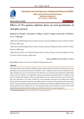 Int. J. Agron. Agri. R.
Nyemb et al. Page 46
RESEARCH PAPER OPEN ACCESS
Effects of 60
Co gamma radiation doses on seed germination of
Jatropha curcas L.
Baudouin K. Nyembo*1
, Alexandre N. Mbaya1
, Calvin C. Ilunga2
, Jean-Louis N. Muambi1
,
Luc L. Tshilenge3
1
Department of Phytobiology, General Atomic Energy Commission/Regional Center of Nuclear Studies,
Kinshasa, DR-Congo
,2
Department of Biotechnology, General Atomic Energy Commission/Regional Center of Nuclear Studies,
Kinshasa, DR-Congo
3
Department of Genetics and Plant Breeding, General Atomic Energy Commission/Regional Center
of Nuclear Studies, Kinshasa, DR-Congo
Article published on November 16, 2018
Key words: Jatropha curcas, Gamma irradiation, Seed germination, LD50.
Abstract
This study aimed to assess the effects of different gamma radiation doses from Cobalt -60 isotopic source on seed
germination and early growth parameters of Jatropha curcas L. Healthy and dry seeds were subjected to three
doses of gamma rays (100, 200 and 300 Gy). The experiment was conducted using randomized complete block
design, with three replicates. The significantly maximum germination percentage (89.85 %), seedling survival
(92.3 %), seedling collar diameter (0.892 cm), plant height (17.30 cm), number of leaves (7) were observed at 30
days after germination. The results revealed that seed germination percentages and seedling shoot length
decreased with increasing dose of gamma-rays. Higher gamma-ray dose (300 Gy) in particular had a pronounced
effect on these germination parameters than others, probably because high-dose inhibited cell division due to free
radicals and DNA system damage. The LD50 for seeds germination rates was obtained at 254 Gy. These results
implied that germination traits of Jatropha curcas seeds were sensitive to increase in gamma-ray.
* Corresponding Author: Baudouin K. Nyembo  jbaudyne@gmail.com
International Journal of Agronomy and Agricultural Research (IJAAR)
ISSN: 2223-7054 (Print) 2225-3610 (Online)
http://www.innspub.net
Vol. 13, No. 5, p. 46-52, 2018
 