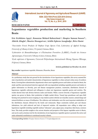 Int. J. Agron. Agri. R.
Agoyi et al. Page 30
RESEARCH PAPER OPEN ACCESS
Leguminous vegetables production and marketing in Southern
Benin
Eric Etchikinto Agoyi1
, Konoutan Médard Kafoutchoni1,2
, Hospice Samson Sossou*1
,
Albérik Allagbé3
, Maurice Hounguèvou3
, Achille Ephrem Assogbadjo1
, Brice Sinsin1
1
Non-timber Forest Products & Orphan Crops Species Unit, Laboratory of Applied Ecology,
University of Abomey-Calavi, Tri postal, Cotonou, Bénin
2
Laboratoire de Biomathématiques et d’Estimations Forestières (LABEF), Faculté des Sciences
Agronomiques, Université d’Abomey-Calavi, Cotonou, Bénin
3
Ecole supérieure d’Agronomie, Université Polytechnique Internationale Obiang Nguema Mbasogo,
Fidjrossè, Cotonou, Bénin
Article published on October 30, 2019
Key words: Leguminous vegetable, Edamame, Phaseolus, Beans
Abstract
As a preliminary study that sets ground for the introduction of new leguminous vegetables, this survey assessed the
state of production and market characteristics of leguminous vegetables in urban and peri-urban areas of southern
Benin. Covering three administrative departments where most vegetable growers and traders are based in Benin, the
study used the semi-structured interview approach with 105 respondents including vegetable growers and traders to
gather information on diversity, pest and disease management practices, constraints, distribution channel of
leguminous vegetable cultivated and willingness to adopt new leguminous vegetable species and varieties. The
results showed clear task division between males and females. While a narrow diversity of leguminous vegetable
species was grown in Benin, their production is highly market driven. Tunnel type greenhouse and open field
farming were practiced in mono-cropping or crop rotation system with the use of poultry manure, animal dungs and
mineral fertilizers as mean of fertilisation. The collectors and wholesalers were the most important stakeholders of
the distribution channel, followed by the hotels and restaurants. Major constraints include pest and disease
infestations, low yield achieved and lack of improved varieties. All respondents were willing to adopt new
leguminous vegetable including vegetable soybean “edamame”, peas, pigeon peas, mung bean, faba-beans, common
bean. This study provides insights to the current situation and prospects of the legume vegetables sector in Benin,
and can be used as decision tool for the introduction of new leguminous vegetable species to promote the sector and
make substantial contribution to nutritional security in Benin.
* Corresponding Author: Hospice Samson Sossou  hospiso@gmail.com
International Journal of Agronomy and Agricultural Research (IJAAR)
ISSN: 2223-7054 (Print) 2225-3610 (Online)
http://www.innspub.net
Vol. 15, No. 4, p. 30-41, 2019
 