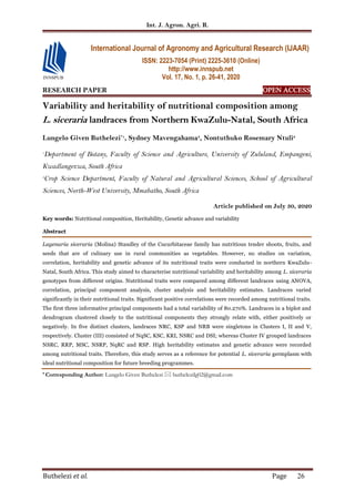 Int. J. Agron. Agri. R.
Buthelezi et al. Page 26
RESEARCH PAPER OPEN ACCESS
Variability and heritability of nutritional composition among
L. siceraria landraces from Northern KwaZulu-Natal, South Africa
Lungelo Given Buthelezi*1
, Sydney Mavengahama3
, Nontuthuko Rosemary Ntuli2
1
Department of Botany, Faculty of Science and Agriculture, University of Zululand, Empangeni,
Kwadlangezwa, South Africa
2
Crop Science Department, Faculty of Natural and Agricultural Sciences, School of Agricultural
Sciences, North-West University, Mmabatho, South Africa
Article published on July 30, 2020
Key words: Nutritional composition, Heritability, Genetic advance and variability
Abstract
Lagenaria siceraria (Molina) Standley of the Cucurbitaceae family has nutritious tender shoots, fruits, and
seeds that are of culinary use in rural communities as vegetables. However, no studies on variation,
correlation, heritability and genetic advance of its nutritional traits were conducted in northern KwaZulu-
Natal, South Africa. This study aimed to characterise nutritional variability and heritability among L. siceraria
genotypes from different origins. Nutritional traits were compared among different landraces using ANOVA,
correlation, principal component analysis, cluster analysis and heritability estimates. Landraces varied
significantly in their nutritional traits. Significant positive correlations were recorded among nutritional traits.
The first three informative principal components had a total variability of 80.270%. Landraces in a biplot and
dendrogram clustered closely to the nutritional components they strongly relate with, either positively or
negatively. In five distinct clusters, landraces NRC, KSP and NRB were singletons in Clusters I, II and V,
respectively. Cluster (III) consisted of NqSC, KSC, KRI, NSRC and DSI; whereas Cluster IV grouped landraces
NSRC, RRP, MSC, NSRP, NqRC and RSP. High heritability estimates and genetic advance were recorded
among nutritional traits. Therefore, this study serves as a reference for potential L. siceraria germplasm with
ideal nutritional composition for future breeding programmes.
* Corresponding Author: Lungelo Given Buthelezi  buthelezilg02@gmail.com
International Journal of Agronomy and Agricultural Research (IJAAR)
ISSN: 2223-7054 (Print) 2225-3610 (Online)
http://www.innspub.net
Vol. 17, No. 1, p. 26-41, 2020
 