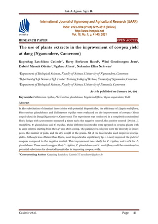 Int. J. Agron. Agri. R.
Casimir et al. Page 41
RESEARCH PAPER OPEN ACCESS
The use of plants extracts in the improvement of cowpea yield
at dang (Ngaoundere, Cameroon)
Kapeuhag Latchikou Casimir1*
, Barry Borkeum Raoul2
, Wini Goudoungou Jean3
,
Dabolé Massah Odette1
, Ngakou Albert1
, Nukenine Elias Nchiwan1
1
Department of Biological Sciences, Faculty of Science, University of Ngaoundere, Cameroon
2
Department of Life Sciences, High Teacher Training College ofBertoua, University of Ngaoundere, Cameroon
3
Department of Biological Sciences, Faculty of Science, University of Bamenda, Cameroon
Article published on January 30, 2021
Key words: Callistemon rigidus, Plectranthus glandulosus, Lippia multiflora, Vigna unguiculata, Yield
Abstract
In the substitution of chemical insecticides with potential biopesticides, the efficiency of Lippia multiflora,
Plectranthus glandulosus and Callistemon rigidus were evaluated on the improvement of cowpea (Vinia
unguiculata) in Dang (Ngaoundere, Cameroon). The experiment was conducted in a completely randomized
block design with 5 treatments repeated 4 times each: the negative control, the positive control (Decis), L.
multiflora, P. glandulosus and C. rigidus. These different insecticides were sprayed on cowpea plants with
14 days interval starting from the 14th day after sowing. The parameters collected were the diversity of insect
pests, the number of pods, and the dry weight of the grains. All of the insecticides used improved cowpea
yields. Although less efficient than Decis, most biopesticides significantly (p < 0.001) improved the yield of
cowpeas compared to the negative control. This improvement was 260% for C. rigidus, and 120% for P.
glandulosus. These results suggest that C. rigidus, P. glandulosus and L. multiflora could be considered as
potential substitutes for chemical insecticides in improving cowpea yields.
* Corresponding Author: Kapeuhag Latchikou Casimir  raoulbarry@yahoo.fr
International Journal of Agronomy and Agricultural Research (IJAAR)
ISSN: 2223-7054 (Print) 2225-3610 (Online)
http://www.innspub.net
Vol. 18, No. 1, p. 41-45, 2021
 