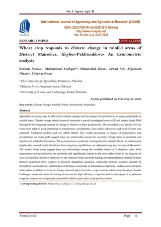 Int. J. Agron. Agri. R.
Ahmad et al. Page 8
RESEARCH PAPER OPEN ACCESS
Wheat crop responds to climate change in rainfed areas of
District Mansehra, Khyber-Pakhtunkhwa- An Econometric
analysis
Rizwan Ahmad1
, Muhammad Zulfiqar*1
, Himatullah Khan1
, Jawad Ali2
, Arjumand
Nizami2
, Dilawar Khan3
1
The University of Agriculture, Peshawar, Pakistan
2
Helvetas Swiss Intercooperation, Pakistan
3
University of Science and Technology, Kohat, Pakistan
Article published on February 28, 2021
Key words: Climate change, Rainfed, Wheat, Productivity, Mansehra
Abstract
Agriculture in many ways is affected by climate change and has impact for productivity of crops particularly in
rainfed areas. Climate change related research remained a poorly investigated area in KP and instant study filled
that gap by investigating impacts of change in climate on farm productivity. The secondary data, spread over 30
years from 1984 to 2013 pertaining to temperature, precipitation, area under cultivation and yield of crops was
collected. Analytical models used are ARDL Model. The results pertaining to impact of temperature and
precipitation on wheat yield suggest long run relationship among the variables. Temperature is positively and
significantly related in Mansehra. The precipitation is positively and significantly related. Short run relationship
implies that around 100% deviations from long-term equilibrium are adjusted every year in case of Mansehra.
The results wheat areas suggest long run relationship among the variables based on F Statistics value. Both
temperature and precipitation are positively and significantly related to the area under wheat in the long run in
case of Mansehra. Based on objectives of the research study and field findings recommendations offered include;
farmers awareness drive, policies to promote adaptation measures, enhancing farmers’ adaptive capacity to
strengthen local resilience, participation of farming community in formulation of policies, making meteorological
information available to farmers, Design research plans to evolve crops varieties addressing changing climatic
challenges, construct water harvesting structures for high efficiency irrigation and further research to estimate
range of temperature and precipitation within which crops under study perform better.
* Corresponding Author: Muhammad Zulfiqar  Zulfiqar@aup.edu.pk
International Journal of Agronomy and Agricultural Research (IJAAR)
ISSN: 2223-7054 (Print) 2225-3610 (Online)
http://www.innspub.net
Vol. 18, No. 2, p. 8-16, 2021
 