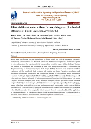 Int. J. Agron. Agri. R.
Kiran et al. Page 55
RESEARCH PAPER OPEN ACCESS
Effect of different amino acids on the morphology and bio-chemical
attributes of Chilli (Capsicum frutescens L.)
Shazia Kiran*1, M. Irfan Ashraf2, M. Faisal Shafique1, Pakeeza Ahmad khan1,
M. Taimoor Yasin1, Mudassar Khan2, Saba Hameed1, Sana Ishaq1
1
Department of Botany, University of Agriculture, Faisalabad, Pakistan
2
Institute of Horticultural Sciences, University of Agriculture, Faisalabad, Pakistan
Article published on March 30, 2021
Key words: Green chilli, Ezabian, Imino-x, Foliar application, Morphology, Bio-chemical
Abstract
Amino acids have become a crucial part of feed for better growth and yield of Solanaceous vegetables.
Economically accessible Amino acid stimulants can enhance the fertilizer absorption and maximize the uptake
of water and nutrients. The experimental trial was carried out to find the impact of foliar feeding of Ezabian
and Imino-x on flourishment and production of green chilli (Capsicum frutescens L.). Experiment was
designed according to Randomized Complete Block Design (RCBD). Moreover, seven treatments and four
replications will be considered. Each treatment will contain ten plants. Vegetative, reproductive and
biochemical parameters of chilli Wonder Hot, variety will be observed for data collection. Results revealed that
Maximum plant height (63.5cm), highest fruit weight (5.39g), highest TSS value (11.51 Brix°) and highest pH
value (5.68) was observed in T6 while T6 had maximum number of branches (28), highest value of fruit length
(12.49cm), maximum fruit yield/plant (1113g), maximum fruit yield/ hectare (51.15tons), highest fresh root
weight is 8.18, highest dry root weight 5.88, highest fresh shoot weight 77.7, highest dry shoot weight 33.57,
highest value of 100 seeds weight (0.325g), and maximum chlorophyll concentration (75.68). However, highest
concentration of Titratable acidity (0.3593g/L), maximum value of electrical conductivity (3.98S/m) highest
value of fruit firmness (7.1 lb) as compared to other treatments Hence, it was concluded that foliar application
of Ezabian and Imino-x @ Ezabian20mL+Imino-x20mL per liter of water increased yield characters up to
maximum and this dose can be recommended to farmers to get more yield and profit.
* Corresponding Author: Shazia kiran  kiranshazia3@gmail.com
International Journal of Agronomy and Agricultural Research (IJAAR)
ISSN: 2223-7054 (Print) 2225-3610 (Online)
http://www.innspub.net
Vol. 18, No. 3, p. 55-61, 2021
 