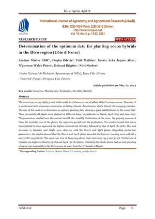 Int. J. Agron. Agri. R.
ASSI et al. Page 13
RESEARCH PAPER OPEN ACCESS
Determination of the optimum date for planting cocoa hybrids
in the Divo region (Côte d’Ivoire)
Evelyne Marise ASSI*1
, Dogbo Odette2
, Tahi Mathias1
, Kotaix Acka Jaques Alain1
,
N'guessan Walet Pierre1
, Guiraud Brigitte1
, Ndri Norbert1
1
Centre National de Recherche Agronomique (CNRA), Divo, Côte d’Ivoire
2
Université Nangui Abrogoua, Côte d’Ivoire
Article published on May 30, 2021
Key words: Cocoa tree, Planting date, Production, Mortality, Rainfall
Abstract
The cocoa tree, a crop highly prized in the world for its beans, is one of pillars of the Ivorian economy. However, it
is confronted with numerous constraints including climatic disturbances which disturb the cropping calendar.
The aim of this work is to determine an optimal planting date allowing a good establishment in the cocoa field.
Thus, six-month-old plants were planted on different dates, in particular in March, April, May and June 2015.
The parameters studied were the annual rainfall, the monthly distribution of the rains, the growing seasons of
Divo, the mortality rate of the plants, the vegetative growth and the production. The results showed that cocoa
trees planted in June expressed the highest survival rate (87.9%), followed by that of April (84.96%). The best
increases in diameter and height were observed with the March and April plants. Regarding production
parameters, the results showed that the March and April plants recorded the highest crowning rates with 66.3
and 57.8% respectively. The same was true of flowering where their rates were 35.4 and 30.3%. Production of
cherries was higher in March (25.2%) and April (21.1%) plants. Ultimately the study shows that an early planting
of cocoa trees is possible in the Divo region, at least, from the 3rd decade of March.
* Corresponding Author: Evelyne Gévère Marise  evelyne_assi@yahoo.fr
International Journal of Agronomy and Agricultural Research (IJAAR)
ISSN: 2223-7054 (Print) 2225-3610 (Online)
http://www.innspub.net
Vol. 18, No. 5, p. 13-22, 2021
 