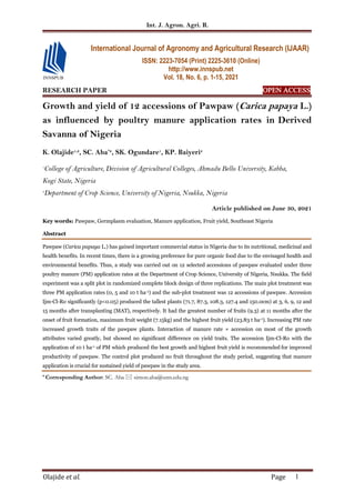 Int. J. Agron. Agri. R.
Olajide et al. Page 1
RESEARCH PAPER OPEN ACCESS
Growth and yield of 12 accessions of Pawpaw (Carica papaya L.)
as influenced by poultry manure application rates in Derived
Savanna of Nigeria
K. Olajide1,2
, SC. Aba*2
, SK. Ogundare1
, KP. Baiyeri2
1
College of Agriculture, Division of Agricultural Colleges, Ahmadu Bello University, Kabba,
Kogi State, Nigeria
2
Department of Crop Science, University of Nigeria, Nsukka, Nigeria
Article published on June 30, 2021
Key words: Pawpaw, Germplasm evaluation, Manure application, Fruit yield, Southeast Nigeria
Abstract
Pawpaw (Carica papaya L.) has gained important commercial status in Nigeria due to its nutritional, medicinal and
health benefits. In recent times, there is a growing preference for pure organic food due to the envisaged health and
environmental benefits. Thus, a study was carried out on 12 selected accessions of pawpaw evaluated under three
poultry manure (PM) application rates at the Department of Crop Science, University of Nigeria, Nsukka. The field
experiment was a split plot in randomized complete block design of three replications. The main plot treatment was
three PM application rates (0, 5 and 10 t ha-1) and the sub-plot treatment was 12 accessions of pawpaw. Accession
Ijm-Cl-Ro significantly (p<0.05) produced the tallest plants (71.7, 87.3, 108.3, 127.4 and 150.0cm) at 3, 6, 9, 12 and
15 months after transplanting (MAT), respectively. It had the greatest number of fruits (9.3) at 11 months after the
onset of fruit formation, maximum fruit weight (7.15kg) and the highest fruit yield (23.83 t ha-1). Increasing PM rate
increased growth traits of the pawpaw plants. Interaction of manure rate × accession on most of the growth
attributes varied greatly, but showed no significant difference on yield traits. The accession Ijm-Cl-Ro with the
application of 10 t ha-1 of PM which produced the best growth and highest fruit yield is recommended for improved
productivity of pawpaw. The control plot produced no fruit throughout the study period, suggesting that manure
application is crucial for sustained yield of pawpaw in the study area.
* Corresponding Author: SC. Aba  simon.aba@unn.edu.ng
International Journal of Agronomy and Agricultural Research (IJAAR)
ISSN: 2223-7054 (Print) 2225-3610 (Online)
http://www.innspub.net
Vol. 18, No. 6, p. 1-15, 2021
 