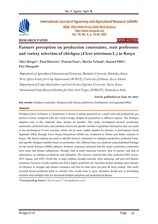 Int. J. Agron. Agri. R.
Kosgei et al. Page 16
RESEARCH PAPER OPEN ACCESS
Farmers perception on production constraints, trait preference
and variety selection of chickpea (Cicer arietinum L.) in Kenya
Alice Kosgei*1
, Paul Kimurto3
, Pooran Gaur4
, Martin Yeboah2
, Samuel Offei2
,
Eric Danquah2
1
Department of Agricultural Education and Extension, Machakos University, Machakos, Kenya
2
West Africa Centre for Crop Improvement (WACCI), University of Ghana, Accra, Ghana
3
Department of Crops, Horticulture and Soil Science, Egerton University, Njoro, Kenya
4
International Crops Research Institute for Semi-Arid Tropics (ICRISAT), Patancheru, India
Article published on June 30, 2021
Key words: Chickpea constraints, Chickpea yield, Farmer-preference, Participatory rural appraisal (PRA)
Abstract
Chickpea (Cicer arietinum L.) production in Kenya is mainly practiced on a small scale and productivity per
hectare is lower compared with the world average, despite its promotion in different regions. The chickpea
adoption rate is also relatively slow, despite its benefits. This study investigated farmers’ production
constraints, preferred traits, and selection criteria for specific varieties to generate information that can assist
in the development of new varieties, which can be more readily adopted by farmers. A participatory Rural
Appraisal (PRA) through Focus Group Discussions (FGD) was conducted in Bomet and Embu counties of
Kenya. The direct ranking was used to identify farmers’ constraints to chickpea production, preferred traits,
and specific chickpea varieties based on preference. The collected data was analysed using Statistical Package
for the Social Sciences (SPSS) software. Farmers' responses indicated that the major production constraints
were pests and disease infestations, drought, lack of early-maturing varieties, lack of market, and lack of
information on chickpea production and utilization. The farmers reported that they preferred ICCV 97105,
ICCV 92944, and ICCV 00108 due to high yielding, drought tolerant, early maturing, and pest and disease
resistance. Farmers in both counties also had a higher preference for Desi than Kabuli chickpea types because
of tolerance to drought and disease resistance and that its testa does not peel off when cooked. This study
revealed farmer-preferred traits in varieties they would want to grow. Breeders should aim at developing
varieties with multiple traits for increased chickpea adoption and production in Kenya.
* Corresponding Author: Alice Kosgei  akosgei@mksu.ac.ke
International Journal of Agronomy and Agricultural Research (IJAAR)
ISSN: 2223-7054 (Print) 2225-3610 (Online)
http://www.innspub.net
Vol. 18, No. 6, p. 16-28, 2021
 