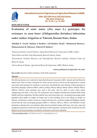 Int. J. Agron. Agri. R.
Abuali et al. Page 1
RESEARCH PAPER OPEN ACCESS
Evaluation of some maize (Zea mays L.) genotypes for
resistance to stem borer (Chilopartellus (Swinhoe) infestation
under surface irrigation at Takroof, Kassala State, Sudan
Abdullah E. Yousif1
, Ibrahim E Ibrahim2
, Atif Ibrahim Abuali*3
, Modammad Elnazeer1
,
Mohammadein B. Elhassan3
, Elharth H. Bakheet1
1Kassla and Gash research Station, Agricultural Research Corporation (ARC), Sudan
2
Soba Saline and Sodic Soils Reclamation Research Station, Sudan
3
Environment, National Resources and Desertification Research Institute, National Centre for
Research, Sudan
3
Gezira Research Station, Agricultural Research Corporation (ARC) Medani, Sudan
Article published on September 30, 2021
Key words: Stem borer, Maize, Resistance, Yield, Yield components
Abstract
The field experiments were conducted at Agricultural Research Corporation (ARC) , Kassala and Gash Research
Station Farm, Takro of, Sudan. During the two winter seasons (2016/017 and 2017/018) respectively to evaluate
some grain maize genotypes for resistance to stem borer and identify the most tolerance of these genotypes to
Stem Borer infestation. Thirteen (STB.G1, STB.G2, STB.G3, STB.G4, STB.G5, STB.G6, STB.G7, STB.G8, STB.G9,
STB.G10, STB.G11) maize genotypes were used in this study: with two check of maize variety (check.
1(Mugtama45) and ckeck. 2 (Var.113),). The experiments were arranged in Randomized Complete Block design
(RCBD) with three replications. The data collected were used in this study were : Germination percentages, plant
population, plant height, ear height, ear length, days to 50% Tasselling, days to 50% silking, ear length, ear
diameter, cob diameter, number of rows/ear, number of kernels/row, 100 Kernel weight and Yieldkg/ha. Results
showed that the most encouraging genotypes (STB.G 11, STB.G10, STB.G 4, STB.G 6 and STB.G8) of maize
production at Kassala state were obtained a high value for potential of grain yield (4132, 3723, 3611, 3302 and
3264kg/ha) respectively, and for the most important of yield components. Among the traits considered, the yield
(kg/ha) was the most promising as an indicator of tolerance to stem borer infestation.
* Corresponding Author: Atif Ibrahim Abuali  abbualii@yahoo.com
International Journal of Agronomy and Agricultural Research (IJAAR)
ISSN: 2223-7054 (Print) 2225-3610 (Online)
http://www.innspub.net
Vol. 19, No. 3, p. 1-8, 2021
 