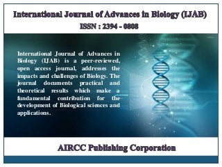 International Journal of Advances in
Biology (IJAB) is a peer-reviewed,
open access journal, addresses the
impacts and challenges of Biology. The
journal documents practical and
theoretical results which make a
fundamental contribution for the
development of Biological sciences and
applications.
 