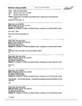Mouttnh(), Deborah (EOIR) Page 23. 12-20- l4 Release.
From: Keler, MaryBeth(EOIR)
Sent: Monday, Joly 11, 2011 10:35 Aft,.
To: Moutinho, Deborah (EOIR)
Subject; FW: Complaintre IJ WilliamLee Abbott (El Paso) - September 15, 2010 Anti-Muslim
remark.
3demeritsfor LallY Dean...©
From:Dean,LarryR. (EOIR)
sent: Thursday, July 07, 2011 12:57 PM
To: Keller,MaryBeth (EOJR)
Subject: RE:Complaintre u WIiiiamLee Abbott (El Paso)- september 15, 2010Anti-Muslimremark.
July 1, 2011. Sony.
Still have to write the complainant, too.
LRD
From: Keller,MarySett, (EOIR)
Sent: Thursday, July 07, 2011 10:07 AM
To: Dean, Lany R. (EOIR)
Cc: Moutinho,Oeboral'I(EOIR)
SUbjeet: RE:Complaintre D WilliamLeeAbbott (El Paso)- September15, 2010Anti-Muslimremar1<.
Larry,
Don't forget to give us the date on this oral c:ounseling...thanks!
mtk
From:Keller,MaryBeth (EOIR)
sent: Wednesday, June 29, 201112:02 PM
To: Dean, LarryR. (EOIR)
Cc: Moutinho,Deborah(EOIR)
Subject: RE:Complaintre U WilliamLeeAbbott (B Paso)- September15, 2010Anti·Muslimremark.
Thankyou -
mtk
From:Dean,LarryR.(EOIR)
Sent: Wednesd~y, June29, 201111:58 AM
To: Keller,MaryBeth (EOIR)
Cc: Moutinho, Deborah{EOIR)
subject: RE:Complaint re IJ William Lee Abbott (8 Paso)- September 15, 2010Anti-Muslimremark.
That'sthe plan. I am in El Pasotomorrow. I will closethe counselingoutthen andwill sendan e-mail
confirming.
LRD
From:Keller, MaryBeth(EOIR)
sent: Wednesday,June29,201110:56AM
To:Dean,LarryR.(EOIR)
Cc: Moutinho, Deborah (EOIR)
Subject: RE:Complaintre lJ WilliamLeeAbbott (ElPaso)• September15, 2010Anti-Muslim remali(.
7/11/2011
~ -
 