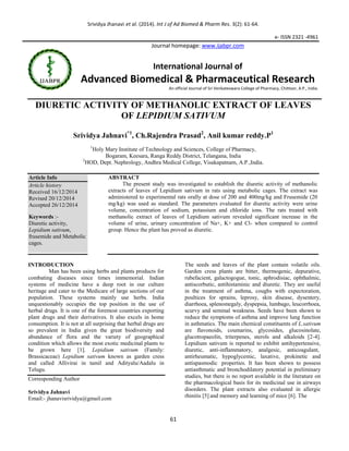 Srividya Jhanavi et al. (2014). Int J of Ad Biomed & Pharm Res. 3(2): 61-64.
61
e- ISSN 2321 -4961
Journal homepage: www.ijabpr.com
International Journal of
Advanced Biomedical & Pharmaceutical Research
An official Journal of Sri Venkateswara College of Pharmacy, Chittoor, A.P., India.
DIURETIC ACTIVITY OF METHANOLIC EXTRACT OF LEAVES
OF LEPIDIUM SATIVUM
Srividya Jahnavi*1
, Ch.Rajendra Prasad2
, Anil kumar reddy.P1
1
Holy Mary Institute of Technology and Sciences, College of Pharmacy,
Bogaram, Keesara, Ranga Reddy District, Telangana, India
2
HOD, Dept. Nephrology, Andhra Medical College, Visakapatnam, A.P.,India.
Article Info
Article history
Received 16/12/2014
Revised 20/12/2014
Accepted 26/12/2014
Keywords :-
Diuretic activity,
Lepidium sativum,
frusemide and Metabolic
cages.
ABSTRACT
The present study was investigated to establish the diuretic activity of methanolic
extracts of leaves of Lepidium sativum in rats using metabolic cages. The extract was
administered to experimental rats orally at dose of 200 and 400mg/kg and Frusemide (20
mg/kg) was used as standard. The parameters evaluated for diuretic activity were urine
volume, concentration of sodium, potassium and chloride ions. The rats treated with
methanolic extract of leaves of Lepidium sativum revealed significant increase in the
volume of urine, urinary concentration of Na+, K+ and Cl- when compared to control
group. Hence the plant has proved as diuretic.
INTRODUCTION
Man has been using herbs and plants products for
combating diseases since times immemorial. Indian
systems of medicine have a deep root in our culture
heritage and cater to the Medicare of large sections of our
population. These systems mainly use herbs. India
unquestionably occupies the top position in the use of
herbal drugs. It is one of the foremost countries exporting
plant drugs and their derivatives. It also excels in home
consumption. It is not at all surprising that herbal drugs are
so prevalent in India given the great biodiversity and
abundance of flora and the variety of geographical
condition which allows the most exotic medicinal plants to
be grown here [1]. Lepidium sativum (Family:
Brassicaceae) Lepidium sativum known as garden cress
and called Allivirai in tamil and Adityalu/Aadalu in
Telugu.
Corresponding Author
Srividya Jahnavi
Email:- jhanavisrividya@gmail.com
The seeds and leaves of the plant contain volatile oils.
Garden cress plants are bitter, thermogenic, depurative,
rubefacient, galactogogue, tonic, aphrodisiac, ophthalmic,
antiscorbutic, antihistaminic and diuretic. They are useful
in the treatment of asthma, coughs with expectoration,
poultices for sprains, leprosy, skin disease, dysentery,
diarrhoea, splenomegaly, dyspepsia, lumbago, leucorrhoea,
scurvy and seminal weakness. Seeds have been shown to
reduce the symptoms of asthma and improve lung function
in asthmatics. The main chemical constituents of L.sativum
are flavonoids, coumarins, glycosides, glucosinolate,
glucotropaeolin, triterpenes, sterols and alkaloids [2-4].
Lepidium sativum is reported to exhibit antihypertensive,
diuretic, anti-inflammatory, analgesic, anticoagulant,
antirheumatic, hypoglycemic, laxative, prokinetic and
antispasmodic properties. It has been shown to possess
antiasthmatic and bronchodilatory potential in preliminary
studies, but there is no report available in the literature on
the pharmacological basis for its medicinal use in airways
disorders. The plant extracts also evaluated in allergic
rhinitis [5] and memory and learning of mice [6]. The
 