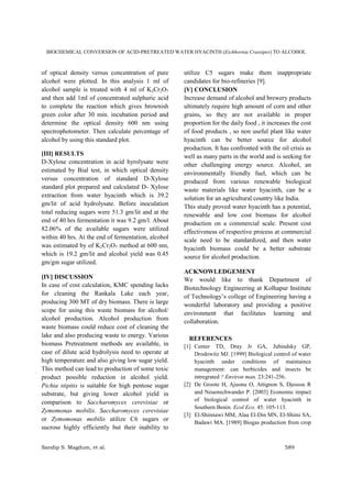 BIOCHEMICAL CONVERSION OF ACID-PRETREATED WATER HYACINTH (Eichhornia Crassipes) TO ALCOHOL
Sandip S. Magdum, et al. 589
of optical density versus concentration of pure
alcohol were plotted. In this analysis 1 ml of
alcohol sample is treated with 4 ml of K2Cr2O7
and then add 1ml of concentrated sulphuric acid
to complete the reaction which gives brownish
green color after 30 min. incubation period and
determine the optical density 600 nm using
spectrophotometer. Then calculate percentage of
alcohol by using this standard plot.
[III] RESULTS
D-Xylose concentration in acid hyrolysate were
estimated by Bial test, in which optical density
versus concentration of standard D-Xylose
standard plot prepared and calculated D- Xylose
extraction from water hyacinth which is 39.2
gm/lit of acid hydrolysate. Before inoculation
total reducing sugars were 51.3 gm/lit and at the
end of 40 hrs fermentation it was 9.2 gm/l. About
82.06% of the available sugars were utilized
within 40 hrs. At the end of fermentation, alcohol
was estimated by of K2Cr2O7 method at 600 nm,
which is 19.2 gm/lit and alcohol yield was 0.45
gm/gm sugar utilized.
[IV] DISCUSSION
In case of cost calculation, KMC spending lacks
for cleaning the Rankala Lake each year,
producing 300 MT of dry biomass. There is large
scope for using this waste biomass for alcohol/
alcohol production. Alcohol production from
waste biomass could reduce cost of cleaning the
lake and also producing waste to energy. Various
biomass Pretreatment methods are available, in
case of dilute acid hydrolysis need to operate at
high temperature and also giving low sugar yield.
This method can lead to production of some toxic
product possible reduction in alcohol yield.
Pichia stipitis is suitable for high pentose sugar
substrate, but giving lower alcohol yield in
comparison to Saccharomyces cerevisiae or
Zymomonas mobilis. Saccharomyces cerevisiae
or Zymomonas mobilis utilize C6 sugars or
sucrose highly efficiently but their inability to
utilize C5 sugars make them inappropriate
candidates for bio-refineries [9].
[V] CONCLUSION
Increase demand of alcohol and brewery products
ultimately require high amount of corn and other
grains, so they are not available in proper
proportion for the daily food , it increases the cost
of food products , so non useful plant like water
hyacinth can be better source for alcohol
production. It has confronted with the oil crisis as
well as many parts in the world and is seeking for
other challenging energy source. Alcohol, an
environmentally friendly fuel, which can be
produced from various renewable biological
waste materials like water hyacinth, can be a
solution for an agricultural country like India.
This study proved water hyacinth has a potential,
renewable and low cost biomass for alcohol
production on a commercial scale. Present cost
effectiveness of respective process at commercial
scale need to be standardized, and then water
hyacinth biomass could be a better substrate
source for alcohol production.
ACKNOWLEDGEMENT
We would like to thank Department of
Biotechnology Engineering at Kolhapur Institute
of Technology’s college of Engineering having a
wonderful laboratory and providing a positive
environment that facilitates learning and
collaboration.
REFERENCES
[1] Center TD, Dray Jr GA, Jubindsky GP,
Drodowitz MJ. [1999] Biological control of water
hyacinth under conditions of maintaince
management: can herbicides and insects be
intregrated ? Environ man. 23:241-256.
[2] De Groote H, Ajuonu O, Attignon S, Djessou R
and Neuenschwander P. [2003] Economic impact
of biological control of water hyacinth in
Southern Benin. Ecol Eco. 45: 105-113.
[3] El-Shinnawi MM, Alaa El-Din MN, El-Shimi SA,
Badawi MA. [1989] Biogas production from crop
 