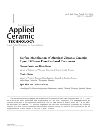 Surface Modiﬁcation of Alumina/ Zirconia Ceramics
Upon Different Fluoride-Based Treatments
Simona Cavalu* and Florin Banica
Faculty of Medicine and Pharmacy, University of Oradea, Oradea, Romania
Viorica Simon
Faculty of Physics & Institute of Interdisciplinary Research in Bio-Nano-Sciences,
Babes-Bolyai University, Cluj-Napoca, Romania
Ipek Akin and Gultekin Goller
Metallurgical & Materials Engineering Department, Istanbul Technical University, Istanbul, Turkey
The aim of this study was to prepare and to characterize the structure of Al2O3–3YSZ composites with 5% TiO2 addi-
tion as well as the surface modiﬁcation upon treatments with SnF2 and NaBF4, respectively. SEM micrographs showed the
controlled densiﬁcation of the composites as an effect of 3YSZ and TiO2 addition to alumina matrix. By FTIR and XRD,
the characteristics of Al-O and Zr-O vibrations, respectively, the diffractions lines related to a-corundum and zirconia in
tetragonal phase were discussed. Qualitative and quantitative results obtained by XPS and ATR FTIR demonstrated that the
proposed materials are more sensitive to SnF2 than to NaBF4 treatment.
*scavalu@rdslink.ro
© 2013 The American Ceramic Society
Int. J. Appl. Ceram. Technol., 1–10 (2013)
DOI:10.1111/ijac.12075
 