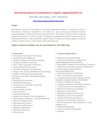 International Journal of Automation & Computer Applications(IJACA)
ISSN 0204 - 644N (Online) ; 0175 - 2160 (Print)
http://skycs.org/jounals/ijaca/Home.html
Scope
International Journal of Automation & Computer Applications(IJACA) is devoted to fields of
Automation & Computer Applications. The IJACA is a open access peer-reviewed scientific
journal published in electronic form as well as print form. The mission of this journal is to publish
original contributions in its field in order to propagate knowledge amongst its readers and to be
areferencepublication. IJACA publishes original research papers and review papers, as well as
auxiliary material such as: case studies, technical reports etc.
Topics of interest include, but are not limited to, the following
• Automation
• Advances of Aero Space Technology
• Applied Artificial Intelligence
• Artificial Intelligence and Expert Systems
• Bio Micro and Nano Mechanics
• CAD / CAM, Automation & Robotics
• Computational Fluid Dynamics
• Computer Integrated manufacturing
• Design Tools, Cutting Tool Material and Coatings
• Design for Manufacturing & Assembly
• Energy Conservation, Renewable Energy
Techniques
• Energy and Environment
• Flexible Manufacturing
• Fluid Dynamics, Bio-fuels, Fuel Cells
• Fluids Mechanics
• Heat and Mass transfer
• Hybrid systems
• Industrial Automation
• Logistics and Supply Chain Management
• Machinability of Materials, Composite Materials
• Machines & Mechanisms
• Manufacturing Systems
• Manufacturing Processes
• Materials Engineering
• Mechanical Sciences
• Mechatronics
• Computer Applications
• Algorithms and Bioinformatics
• Computer Architecture and Real Time
SystemsDatabase and Data Mining
• Dependable, Reliable and Autonomic Computing
• Distributed and Parallel Systems & Algorithms
• DSP/Image Processing/Pattern
Recognition/Multimedia
• Embedded System and Software
• Game and Software Engineering
• Geographical Information Systems/ Global
Navigation Satellite Systems (GIS/GNSS)
• Grid and Scalable Computing
• Intelligent Information & Database Systems
• IT policy and Business Management
• Mobile and Ubiquitous Computing
• Modeling and Simulation
• Multimedia Systems and Services
• Networking and Communications
• Parallel and Distributed Systems
• Security and Information Assurance
• Soft Computing (AI, Neural Networks, Fuzzy
Systems, etc.)
• Software Engineering
• Web and Internet Computingor
• Robotics
 