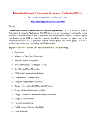 International Journal of Automation & Computer Applications(IJACA)
ISSN 0204 - 644N (Online) ; 0175 - 2160 (Print)
http://skycs.org/jounals/ijaca/Home.html
Scope
International Journal of Automation & Computer Applications(IJACA) is devoted to fields of
Automation & Computer Applications. The IJACA is a open access peer-reviewed scientific journal
published in electronic form as well as print form. The mission of this journal is to publish original
contributions in its field in order to propagate knowledge amongst its readers and to be
areferencepublication. IJACA publishes original research papers and review papers, as well as
auxiliary material such as: case studies, technical reports etc.
Topics of interest include, but are not limited to, the following
 Automation
 Advances of Aero Space Technology
 Applied Artificial Intelligence
 Artificial Intelligence and Expert Systems
 Bio Micro and Nano Mechanics
 CAD / CAM, Automation & Robotics
 Computational Fluid Dynamics
 Computer Integrated manufacturing
 Design Tools, Cutting Tool Material and Coatings
 Design for Manufacturing & Assembly
 Energy Conservation, Renewable Energy Techniques
 Energy and Environment
 Flexible Manufacturing
 Fluid Dynamics, Bio-fuels, Fuel Cells
 Fluids Mechanics
 