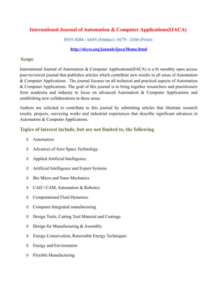 International Journal of Automation & Computer Applications(IJACA)
ISSN 0204 - 644N (Online) ; 0175 - 2160 (Print)
http://skycs.org/jounals/ijaca/Home.html
Scope
International Journal of Automation & Computer Applications(IJACA) is a bi monthly open access
peer-reviewed journal that publishes articles which contribute new results in all areas of Automation
& Computer Applications . The journal focuses on all technical and practical aspects of Automation
& Computer Applications. The goal of this journal is to bring together researchers and practitioners
from academia and industry to focus on advanced Automation & Computer Applications and
establishing new collaborations in these areas.
Authors are solicited to contribute to this journal by submitting articles that illustrate research
results, projects, surveying works and industrial experiences that describe significant advances in
Automation & Computer Applications.
Topics of interest include, but are not limited to, the following
 Automation
 Advances of Aero Space Technology
 Applied Artificial Intelligence
 Artificial Intelligence and Expert Systems
 Bio Micro and Nano Mechanics
 CAD / CAM, Automation & Robotics
 Computational Fluid Dynamics
 Computer Integrated manufacturing
 Design Tools, Cutting Tool Material and Coatings
 Design for Manufacturing & Assembly
 Energy Conservation, Renewable Energy Techniques
 Energy and Environment
 Flexible Manufacturing
 