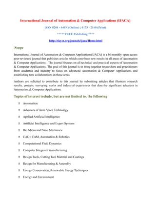 International Journal of Automation & Computer Applications (IJACA)
ISSN 0204 - 644N (Online) ; 0175 - 2160 (Print)
*****FREE Publishing ****
http://skycs.org/jounals/ijaca/Home.html
Scope
International Journal of Automation & Computer Applications(IJACA) is a bi monthly open access
peer-reviewed journal that publishes articles which contribute new results in all areas of Automation
& Computer Applications . The journal focuses on all technical and practical aspects of Automation
& Computer Applications. The goal of this journal is to bring together researchers and practitioners
from academia and industry to focus on advanced Automation & Computer Applications and
establishing new collaborations in these areas.
Authors are solicited to contribute to this journal by submitting articles that illustrate research
results, projects, surveying works and industrial experiences that describe significant advances in
Automation & Computer Applications.
Topics of interest include, but are not limited to, the following
 Automation
 Advances of Aero Space Technology
 Applied Artificial Intelligence
 Artificial Intelligence and Expert Systems
 Bio Micro and Nano Mechanics
 CAD / CAM, Automation & Robotics
 Computational Fluid Dynamics
 Computer Integrated manufacturing
 Design Tools, Cutting Tool Material and Coatings
 Design for Manufacturing & Assembly
 Energy Conservation, Renewable Energy Techniques
 Energy and Environment
 