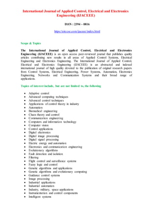 International Journal of Applied Control, Electrical and Electronics
Engineering (IJACEEE)
ISSN : 2394 – 0816
https://airccse.com/ijaceee/index.html
Scope & Topics
The International Journal of Applied Control, Electrical and Electronics
Engineering (IJACEEE) is an open access peer-reviewed journal that publishes quality
articles contributing new results in all areas of Applied Control Systems, Electrical
Engineering and Electronics Engineering. The International Journal of Applied Control,
Electrical and Electronics Engineering (IJACEEE) is an abstracted and indexed
international journal of high quality devoted to the publication of original research papers
from Control Systems, Electrical Engineering, Power Systems, Automation, Electronics
Engineering, Networks and Communication Systems and their broad range of
applications.
Topics of interest include, but are not limited to, the following
 Adaptive control
 Advanced computing techniques
 Advanced control techniques
 Applications of control theory in industry
 Automation
 Biomedical engineering
 Chaos theory and control
 Communication engineering
 Computers and information technology
 Computer vision
 Control applications
 Digital electronics
 Digital image processing
 Digital signal processing
 Electric energy and automation
 Electronics and communication engineering
 Evolutionary algorithms
 Fault detection and isolation
 Filtering
 Flight control and surveillance systems
 Fuzzy logic and control
 Genetic algorithms and applications
 Genetic algorithms and evolutionary computing
 Guidance control systems
 Image processing
 Industrial applications
 Industrial automation
 Industry, military, space applications
 Instrumentation and control components
 Intelligent systems
 