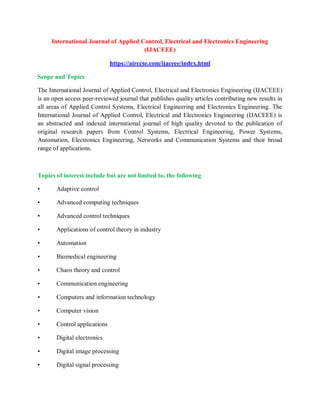 International Journal of Applied Control, Electrical and Electronics Engineering
(IJACEEE)
https://airccse.com/ijaceee/index.html
Scope and Topics
The International Journal of Applied Control, Electrical and Electronics Engineering (IJACEEE)
is an open access peer-reviewed journal that publishes quality articles contributing new results in
all areas of Applied Control Systems, Electrical Engineering and Electronics Engineering. The
International Journal of Applied Control, Electrical and Electronics Engineering (IJACEEE) is
an abstracted and indexed international journal of high quality devoted to the publication of
original research papers from Control Systems, Electrical Engineering, Power Systems,
Automation, Electronics Engineering, Networks and Communication Systems and their broad
range of applications.
Topics of interest include but are not limited to, the following
• Adaptive control
• Advanced computing techniques
• Advanced control techniques
• Applications of control theory in industry
• Automation
• Biomedical engineering
• Chaos theory and control
• Communication engineering
• Computers and information technology
• Computer vision
• Control applications
• Digital electronics
• Digital image processing
• Digital signal processing
 
