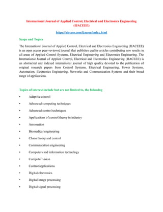 International Journal of Applied Control, Electrical and Electronics Engineering
(IJACEEE)
https://airccse.com/ijaceee/index.html
Scope and Topics
The International Journal of Applied Control, Electrical and Electronics Engineering (IJACEEE)
is an open access peer-reviewed journal that publishes quality articles contributing new results in
all areas of Applied Control Systems, Electrical Engineering and Electronics Engineering. The
International Journal of Applied Control, Electrical and Electronics Engineering (IJACEEE) is
an abstracted and indexed international journal of high quality devoted to the publication of
original research papers from Control Systems, Electrical Engineering, Power Systems,
Automation, Electronics Engineering, Networks and Communication Systems and their broad
range of applications.
Topics of interest include but are not limited to, the following
• Adaptive control
• Advanced computing techniques
• Advanced control techniques
• Applications of control theory in industry
• Automation
• Biomedical engineering
• Chaos theory and control
• Communication engineering
• Computers and information technology
• Computer vision
• Control applications
• Digital electronics
• Digital image processing
• Digital signal processing
 