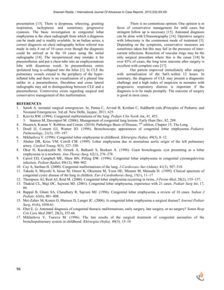 Sreeram Reddy. / International Journal Of Advances In Case Reports, 2015;2(5):XX-XX.
96
presentation [13]. There is dyspnoea, wheezing, grunting
respiration, tachypnoea and sometimes progressive
cyanosis. The basic investigation in congenital lobar
emphysema is the chest radiograph from which a diagnosis
can be made and is readily available. In an Indian series, a
correct diagnosis on chest radiography before referral was
made in only 4 out of 10 cases even though the diagnosis
could be arrived at in the 10 cases using the initial
radiographs [14]. The inexperienced may mistake it for
pneumothorax and put a chest tube into an emphysematous
lobe with disastrous result. In pneumothorax entire
ipsilateral lung is collapsed into the hilus [1]. In CLE the
pulmonary vessels extend to the periphery of the hyper-
inflated lobe and there is no visualization of a pleural line
unlike in a pneumothorax. Decubitus and cross lateral
radiographs may aid in distinguishing between CLE and a
pneumothorax. Controversy exists regarding surgical and
conservative management of this malformation.
There is no contentious opinion. One opinion is in
favor of conservative management for mild cases but
stringent follow up is necessary [15]. Antenatal diagnosis
can be done with Ultrasonography [16]. Operative surgery
with lobectomy is the commonest mode of treatment [3].
Depending on the symptoms, conservative measures are
sometimes taken but this may fail in the presence of inter-
current infections. Resection of vascular rings may be the
only surgical procedure where this is the cause [14]. In
over 85% of cases, the long term outcome after surgery is
excellent with complete cure [17].
Our patient improved immediately after surgery
with normalization of the SaO2 within 12 hours. In
summary, the diagnosis of CLE may present a diagnostic
challenge and a high index of suspicion in neonates with
progressive respiratory distress is important if the
diagnosis is to be made promptly. The outcome of surgery
is good in most cases.
REFERENCES
1. Satish A. neonatal surgical emergencies. In, Panna C, Arvind B, Krishan C, Siddharth (eds.)Principles of Pediatric and
Neonatal Emergencies. 3rd ed. New Delhi, Jaypee, 2011, 625.
2. Kravitz RM. (1994). Congenital malformations of the lung. Pediatr Clin North Am, 41, 453.
3. Stanton M, Davenport M. (2006). Management of congenital lung lesions. Early Hum Dev, 82, 289.
4. HusainA, Kumar V. Robbins and Cotran. (2010). Pathologic Basis of Disease, 7th
edition. Chapter 15, The Lung.
5. Doull IJ, Connett GJ, Wamer JO. (1996). Bronchoscopic appearances of congenital lobar emphysema. Pediatric
Pulmonology, 21(3), 195–197.
6. Mikhailova V. (1996). Congenital lobar emphysema in childhood. Khirurgiia (Sofia), 49(3), 8–12.
7. Absher DR, Kriss VM, Cotrill CM. (1999). Lobar emphysema due to anomalous aortic origin of the left pulmonary
artery. Cardiol-Young, 9(3), 327–330.
8. Okur H, Kucukaydin M, Ozturk A, Balkanli S, Boekurt A. (1996). Giant bronchogenic cyst presenting as a lobar
emphysema in a newborn. Ann-Thorac-Surg, 62(1), 276–278.
9. Carrol ED, Campbell ME, Shaw BN, Pilling DW. (1996). Congenital lobar emphysema in congenital cytomegalovirus
infection. Pediatr-Radiol, 89(12), 900–902.
10. Cay A, Sarihan H. (2000). Congenital malformations of the lung. J-Cardiovasc-Sur-(Adam), 41(3), 507–510.
11. Takeda S, Miyoshi S, Inoue M, Omori K, Okumura M, Yoon HE, Minami M, Matsuda H. (1999). Clinical spectrum of
congenital cystic disease of the lung in children. Eur-J-Cardiothorac-Surg, 15(1), 11–17
12. Thompson AJ, Reid AJ, Reid M. (2000). Congenital lobar emphysema occurring in twins. J-Perint-Med, 28(2), 155–157.
13. Thakral CL, Maji DC, Sajwani MJ. (2001). Congenital lobar emphysema, experience with 21 cases. Pediatr Surg Int, 17,
88.
14. Bappal B, Ghani SA, Chaudhary R, Sajvani MJ. (1996). Congenital lobar emphysema, a review of 10 cases. Indian J
Pediatr, 63(6), 801–808.
15. Mei-Zahav M, Konen O, Manson D, Langer JC. (2006). Is congenital lobar emphysema a surgical disease? Journal Pediatr
Surg, 41(6), 1058-61.
16. Eber E. (). Antenatal diagnosis of congenital thoracic malformations, early surgery, late surgery, or no surgery? Semin Resp
Crit Care Med 2007, 28(3), 355-66
17. Mikhailova V, Tsareva M. (1996). The late results of the surgical treatment of congenital anomalies of the
bronchopulmonary system in childhood. Khirurgiia-(Sofia), 49(3), 13–18
 