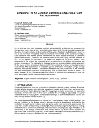 Fereshteh Mohammadi & Dr. Shahram Jafari
International Journal of Artificial Intelligence and Expert Systems (IJAE), Volume (3) : Issue (3) : 2012 60
Simulating The Air-Condition Controlling In Operating Room
And Improvement
Fereshteh Mohammadi Fereshteh_Mohammadi@ymail.com
Faculty of engineering/Department of Computer Science
and Artificial Intelligence/Computer Engineering
Shiraz University
Shiraz, 7134995613, Iran
Dr. Shahram Jafari jafaris@shirazu.ac.ir
Faculty of engineering/Department of Computer Science
and Artificial Intelligence/Computer Engineering
Shiraz University
Shiraz, 7134995613, Iran
Abstract
In this study we have tried necessary condition and suitable for air balance and temperature in
the operating room, using a fuzzy expert controller system and thermal cameras are designed.
Condition for implementation and simulation of this system has been studied to see if it can be
true or not performed in hospitals. This is a completely new method, all the operating room by a
fuzzy controller with thermal picture environment has been properly balanced to ventilation
system work properly. Therefore, the operating room is simulated using MATLAB software so
fuzzy control system is supposed to be shown the benefits of this control system. Input
parameters of the system are important factors in determining the balance temperature and
ambient temperature. The publication of these parameters is considered as an output parameter.
By the expert system, an account statement with the membership functions for input parameters
were defined. After classification of ventilation systems and related information, using a concept
designed interface that with MATLAB software has been simulated, transferred to the computer
and also whole system operation in the operating room during hundred minutes is shown. The
results revealed by this controller showed that in terms of economic and reliability and other has
more advantages than the previous single-phase system.
Keywords: Expert Systems, Operating Room Control, Fuzzy Controller
1. INTRODUCTION
Fuzzy logic like human logic has no limits and is based on decision making methods. Therefore,
to make a better decision, controlling the operation is needed which has in turn led to use fuzzy
control mechanism that is based on logic [1]. Fuzzy logic controller systems do not require full
knowledge of the model, while in other known controller this knowledge is required [2]. The use of
uncertainty tests of fuzzy systems and expert’s knowledge as controls has become popular and
used in many different fields of science [3].
The major objective of this research is using a fuzzy control system based on logic so that it can
provide ventilation of the desired place in optimum conditions. Investigating and studying the
ventilation is usually done in places such as sports pools, heat homes and greenhouses that
need more suitable and controlled ventilation [4]. These systems are generally known as heating,
ventilation and air conditioning system [1]. The main reason for using fuzzy logic in this type of air
conditioning is for energy conservation and human comfort [5]. Fuzzy control systems are
specifically used in controlling operating rooms in which complex and uncertain parameters play a
difficult role hence, require careful control and vital importance [6].
 
