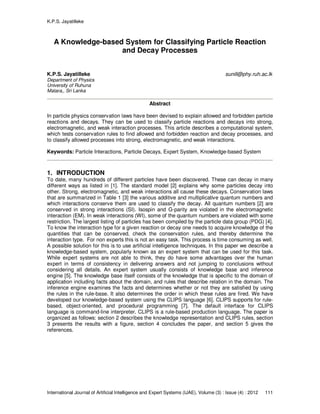 K.P.S. Jayatilleke
International Journal of Artificial Intelligence and Expert Systems (IJAE), Volume (3) : Issue (4) : 2012 111
A Knowledge-based System for Classifying Particle Reaction
and Decay Processes
K.P.S. Jayatilleke sunill@phy.ruh.ac.lk
Department of Physics
University of Ruhuna
Matara,, Sri Lanka
Abstract
In particle physics conservation laws have been devised to explain allowed and forbidden particle
reactions and decays. They can be used to classify particle reactions and decays into strong,
electromagnetic, and weak interaction processes. This article describes a computational system,
which tests conservation rules to find allowed and forbidden reaction and decay processes, and
to classify allowed processes into strong, electromagnetic, and weak interactions.
Keywords: Particle Interactions, Particle Decays, Expert System, Knowledge-based System
1. INTRODUCTION
To date, many hundreds of different particles have been discovered. These can decay in many
different ways as listed in [1]. The standard model [2] explains why some particles decay into
other. Strong, electromagnetic, and weak interactions all cause these decays. Conservation laws
that are summarized in Table 1 [3] the various additive and multiplicative quantum numbers and
which interactions conserve them are used to classify the decay. All quantum numbers [2] are
conserved in strong interactions (SI). Isospin and G-parity are violated in the electromagnetic
interaction (EM). In weak interactions (WI), some of the quantum numbers are violated with some
restriction. The largest listing of particles has been compiled by the particle data group (PDG) [4].
To know the interaction type for a given reaction or decay one needs to acquire knowledge of the
quantities that can be conserved, check the conservation rules, and thereby determine the
interaction type. For non experts this is not an easy task. This process is time consuming as well.
A possible solution for this is to use artificial intelligence techniques. In this paper we describe a
knowledge-based system, popularly known as an expert system that can be used for this task.
While expert systems are not able to think, they do have some advantages over the human
expert in terms of consistency in delivering answers and not jumping to conclusions without
considering all details. An expert system usually consists of knowledge base and inference
engine [5]. The knowledge base itself consists of the knowledge that is specific to the domain of
application including facts about the domain, and rules that describe relation in the domain. The
inference engine examines the facts and determines whether or not they are satisfied by using
the rules in the rule-base. It also determines the order in which these rules are fired. We have
developed our knowledge-based system using the CLIPS language [6]. CLIPS supports for rule-
based, object-oriented, and procedural programming [7]. The default interface for CLIPS
language is command-line interpreter. CLIPS is a rule-based production language. The paper is
organized as follows: section 2 describes the knowledge representation and CLIPS rules, section
3 presents the results with a figure, section 4 concludes the paper, and section 5 gives the
references.
 