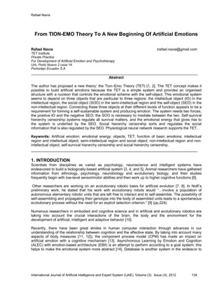 Rafael Navia
International Journal of Artificial intelligence and Expert System (IJAE), Volume (3): Issue (4), 2012 134
From TION-EMO Theory To A New Beginning Of Artificial Emotions
Rafael Navia irafael.navia@gmail.com
TET institute
Private Practice
For Development of Artificial Emotion and Psychotherapy
Urb. Porto Nuevo 2 casa 14
Portoviejo Ecuador S.A
___________________________________________________________________________________
Abstract
The author has proposed a new theory: the Tion–Emo Theory (TET) [1, 2]. The TET concept makes it
possible to build artificial emotions because the TET is a simple system and provides an organised
structure with a nucleon that controls the emotional scheme with the self-object. This emotional system
seems to depend on three objects that are particular to three regions: the intellectual object (IO) in the
intellectual region, the social object (SOO) in the semi-intellectual region and the self-object (SEO) in the
non-intellectual region. Connecting these three objects at their different levels of function appears to be a
requirement for forming a self-sustainable system and producing emotion. The system needs two forces,
the positive IO and the negative SEO; the SOO is necessary to mediate between the two. Self-survival
hierarchy censorship systems regulate all survival matters, and the emotional energy that gives rise to
the system is underlied by the SEO. Social hierarchy censorship sorts and regulates the social
information that is also regulated by the SEO. Physiological neural network research supports the TET.
Keywords: Artificial emotion; emotional energy; objects; TET; function of basic emotions; intellectual
region and intellectual object; semi-intellectual region and social object; non-intellectual region and non-
intellectual object; self-survival hierarchy censorship and social hierarchy censorship.
____________________________________________________________________________
1. INTRODUCTION
Scientists from disciplines as varied as psychology, neuroscience and intelligent systems have
endeavored to build a biologically-based artificial system [3, 4, and 5]. Animal researchers have gathered
information from ethnology, psychology, neurobiology and evolutionary biology, and their studies
frequently begin with low-level sensorimotor abilities and then work up to higher cognitive functions [6].
Other researchers are working on an evolutionary robotic basis for artificial evolution [7, 8]. In Nolfi‟s
preliminary work, he stated that his work with evolutionary robots would “…involve a population of
autonomous elementary robotic units that are left free to interact and to self-assemble. The possibility of
self-assembling and propagating their genotype into the body of assembled units leads to a spontaneous
evolutionary process without the need for an explicit selection criterion.” [9] (pp.224).
Numerous researchers in embodied and cognitive science and in artificial and evolutionary robotics are
taking into account the crucial interactions of the brain, the body and the environment for the
development of artificial, intelligent and adaptive behavior [10].
Recently, there have been great strides in human computer interaction through advances in our
understanding of the relationship between cognition and the affective state. By taking into account many
aspects of body measures [11, 12]), the component process model (CPM) has made an impact on
artificial emotion with a cognitive mechanism [13]. Asynchronous Learning by Emotion and Cognition
(ALEC) with emotion-based architecture (EBII) is an attempt to perform according to a goal system; this
helps to make the emotional system more abstract [14]. Database is another system in the endeavor to
 