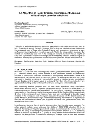 Harukazu Igarashi & Seiji Ishihara
International Journal of Artificial Intelligence and Expert Systems (IJAE), Volume (4) : Issue (1) : 2013 17
An Algorithm of Policy Gradient Reinforcement Learning
with a Fuzzy Controller in Policies
Harukazu Igarashi arashi50@sic.shibaura-it.ac.jp
Department of Information Science and Engineering
Shibaura Institute of Technology
Tokyo, 135-8548, Japan
Seiji Ishihara ishihara_s@mail.dendai.ac.jp
Division of Science, Department of Science and Engineering
Tokyo Denki University
Saitama, 350-0394, Japan
Abstract
Typical fuzzy reinforcement learning algorithms take value-function based approaches, such as
fuzzy Q-learning in Markov Decision Processes (MDPs), and use constant or linear functions in
the consequent parts of fuzzy rules. Instead of taking such approaches, we propose a fuzzy
reinforcement learning algorithm in another approach. That is the policy gradient approach. Our
method can handle fuzzy sets even in the consequent part and also learn the rule weights of
fuzzy rules. Specifically, we derived learning rules of membership functions and rule weights for
both cases when input/output variables to/from the control system are discrete and continuous.
Keywords: Reinforcement Learning, Policy Gradient Method, Fuzzy Inference, Membership
Function.
1. INTRODUCTION
Much work [3-7] has been done combining fuzzy control [1] and reinforcement learning algorithms
[2]. Combining benefits fuzzy control systems in that parameters included in membership
functions in fuzzy control rules can be learned by reinforcement learning even if there is no
teacher data in the input and output of the control system. For reinforcement learning, fuzzy rules
expressed by linguistic terms are very convenient for experts to introduce a priori knowledge in
the rule database and for system users to understand the if-then rules. In particular, they are
appropriate for building control systems with continuous and layered system states [8].
Most combining methods proposed thus far have taken approaches using value-based
reinforcement learning, such as Q-learning that assumes Markov Decision Processes (MDPs) for
the environments and the policies of agents [3-8]. The fuzzy rules in those works usually describe
system states in the antecedent part and parameter values [3,4] or functions [5] corresponding to
Q values in the consequent part. However, fuzzy sets were not allowed to describe output
variables in the consequent part. The system calculated Q values only for discrete actions of
agents. Moreover, there were no weight parameters representing the confidence or importance of
the rules that can reinforce suitable rules, suppress unsuitable rules, generate new rules, and
remove unnecessary rules.
In reinforcement learning, there is another approach other than the value-based approach. The
policy gradient method, which originates from Williams’ REINFORCE algorithm [9], is an
approach that computes the policy gradient with respect to parameters in the policy function and
improves the policy by adjusting the parameters in the gradient direction [9-11]. A combining
method is proposed by Wang et al. [12] using a policy gradient method called the GPOMDP
algorithm that was proposed by Baxter and Bartlett [10]. However, agent actions were restricted
 