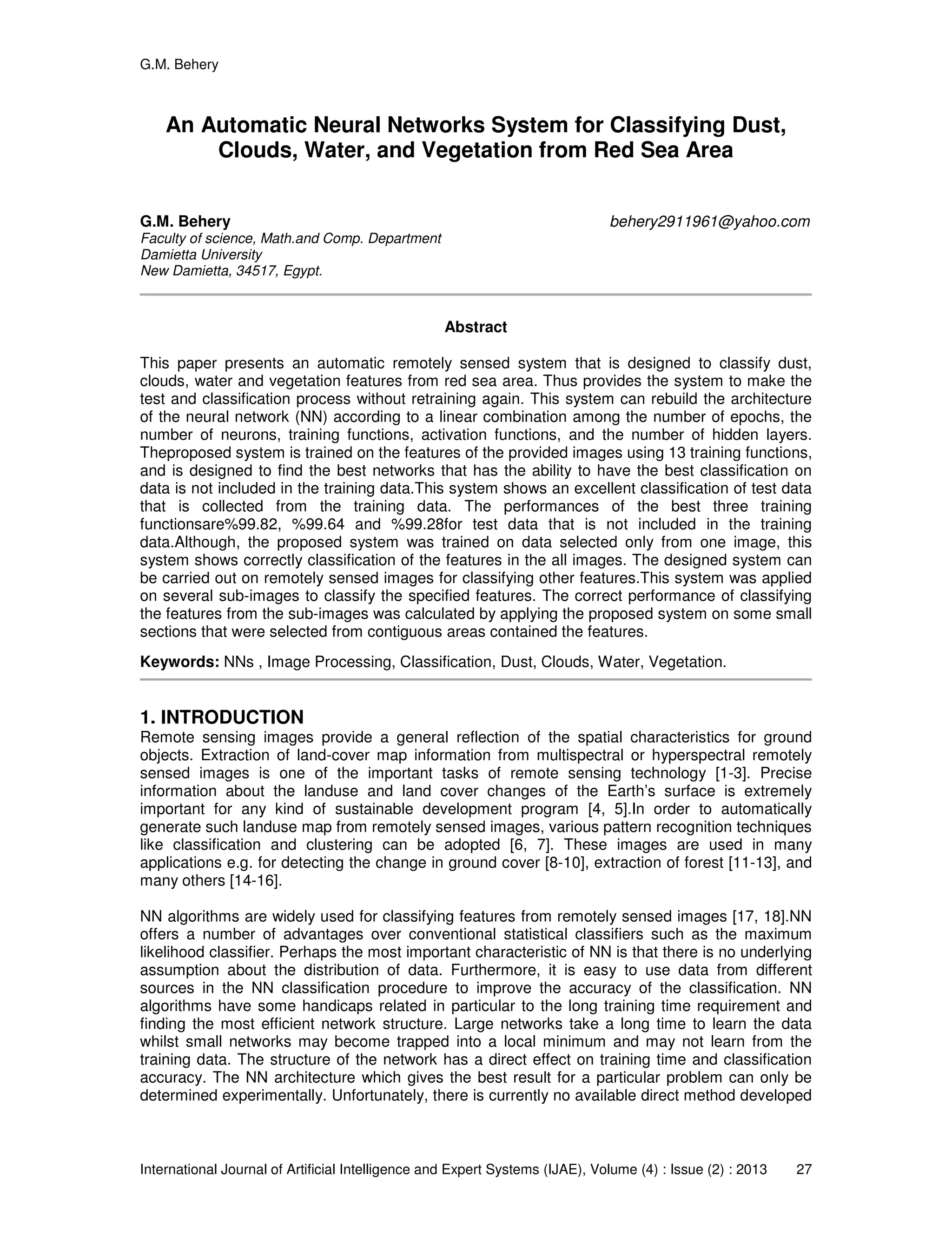 G.M. Behery
International Journal of Artificial Intelligence and Expert Systems (IJAE), Volume (4) : Issue (2) : 2013 27
An Automatic Neural Networks System for Classifying Dust,
Clouds, Water, and Vegetation from Red Sea Area
G.M. Behery behery2911961@yahoo.com
Faculty of science, Math.and Comp. Department
Damietta University
New Damietta, 34517, Egypt.
Abstract
This paper presents an automatic remotely sensed system that is designed to classify dust,
clouds, water and vegetation features from red sea area. Thus provides the system to make the
test and classification process without retraining again. This system can rebuild the architecture
of the neural network (NN) according to a linear combination among the number of epochs, the
number of neurons, training functions, activation functions, and the number of hidden layers.
Theproposed system is trained on the features of the provided images using 13 training functions,
and is designed to find the best networks that has the ability to have the best classification on
data is not included in the training data.This system shows an excellent classification of test data
that is collected from the training data. The performances of the best three training
functionsare%99.82, %99.64 and %99.28for test data that is not included in the training
data.Although, the proposed system was trained on data selected only from one image, this
system shows correctly classification of the features in the all images. The designed system can
be carried out on remotely sensed images for classifying other features.This system was applied
on several sub-images to classify the specified features. The correct performance of classifying
the features from the sub-images was calculated by applying the proposed system on some small
sections that were selected from contiguous areas contained the features.
Keywords: NNs , Image Processing, Classification, Dust, Clouds, Water, Vegetation.
1. INTRODUCTION
Remote sensing images provide a general reflection of the spatial characteristics for ground
objects. Extraction of land-cover map information from multispectral or hyperspectral remotely
sensed images is one of the important tasks of remote sensing technology [1-3]. Precise
information about the landuse and land cover changes of the Earth’s surface is extremely
important for any kind of sustainable development program [4, 5].In order to automatically
generate such landuse map from remotely sensed images, various pattern recognition techniques
like classification and clustering can be adopted [6, 7]. These images are used in many
applications e.g. for detecting the change in ground cover [8-10], extraction of forest [11-13], and
many others [14-16].
NN algorithms are widely used for classifying features from remotely sensed images [17, 18].NN
offers a number of advantages over conventional statistical classifiers such as the maximum
likelihood classifier. Perhaps the most important characteristic of NN is that there is no underlying
assumption about the distribution of data. Furthermore, it is easy to use data from different
sources in the NN classification procedure to improve the accuracy of the classification. NN
algorithms have some handicaps related in particular to the long training time requirement and
finding the most efficient network structure. Large networks take a long time to learn the data
whilst small networks may become trapped into a local minimum and may not learn from the
training data. The structure of the network has a direct effect on training time and classification
accuracy. The NN architecture which gives the best result for a particular problem can only be
determined experimentally. Unfortunately, there is currently no available direct method developed
 