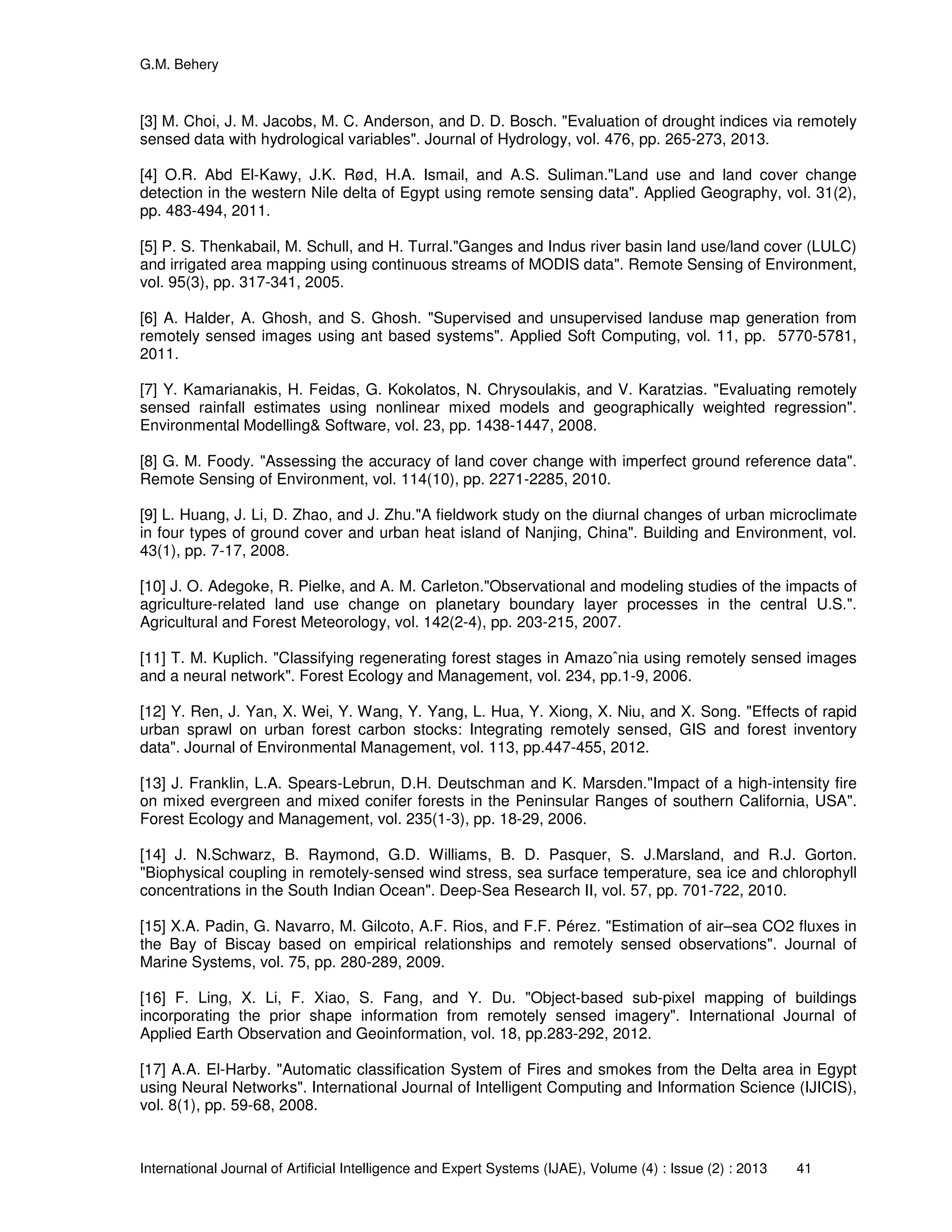 G.M. Behery
International Journal of Artificial Intelligence and Expert Systems (IJAE), Volume (4) : Issue (2) : 2013 41
[3] M. Choi, J. M. Jacobs, M. C. Anderson, and D. D. Bosch. "Evaluation of drought indices via remotely
sensed data with hydrological variables". Journal of Hydrology, vol. 476, pp. 265-273, 2013.
[4] O.R. Abd El-Kawy, J.K. Rød, H.A. Ismail, and A.S. Suliman."Land use and land cover change
detection in the western Nile delta of Egypt using remote sensing data". Applied Geography, vol. 31(2),
pp. 483-494, 2011.
[5] P. S. Thenkabail, M. Schull, and H. Turral."Ganges and Indus river basin land use/land cover (LULC)
and irrigated area mapping using continuous streams of MODIS data". Remote Sensing of Environment,
vol. 95(3), pp. 317-341, 2005.
[6] A. Halder, A. Ghosh, and S. Ghosh. "Supervised and unsupervised landuse map generation from
remotely sensed images using ant based systems". Applied Soft Computing, vol. 11, pp. 5770-5781,
2011.
[7] Y. Kamarianakis, H. Feidas, G. Kokolatos, N. Chrysoulakis, and V. Karatzias. "Evaluating remotely
sensed rainfall estimates using nonlinear mixed models and geographically weighted regression".
Environmental Modelling& Software, vol. 23, pp. 1438-1447, 2008.
[8] G. M. Foody. "Assessing the accuracy of land cover change with imperfect ground reference data".
Remote Sensing of Environment, vol. 114(10), pp. 2271-2285, 2010.
[9] L. Huang, J. Li, D. Zhao, and J. Zhu."A fieldwork study on the diurnal changes of urban microclimate
in four types of ground cover and urban heat island of Nanjing, China". Building and Environment, vol.
43(1), pp. 7-17, 2008.
[10] J. O. Adegoke, R. Pielke, and A. M. Carleton."Observational and modeling studies of the impacts of
agriculture-related land use change on planetary boundary layer processes in the central U.S.".
Agricultural and Forest Meteorology, vol. 142(2-4), pp. 203-215, 2007.
[11] T. M. Kuplich. "Classifying regenerating forest stages in Amazoˆnia using remotely sensed images
and a neural network". Forest Ecology and Management, vol. 234, pp.1-9, 2006.
[12] Y. Ren, J. Yan, X. Wei, Y. Wang, Y. Yang, L. Hua, Y. Xiong, X. Niu, and X. Song. "Effects of rapid
urban sprawl on urban forest carbon stocks: Integrating remotely sensed, GIS and forest inventory
data". Journal of Environmental Management, vol. 113, pp.447-455, 2012.
[13] J. Franklin, L.A. Spears-Lebrun, D.H. Deutschman and K. Marsden."Impact of a high-intensity fire
on mixed evergreen and mixed conifer forests in the Peninsular Ranges of southern California, USA".
Forest Ecology and Management, vol. 235(1-3), pp. 18-29, 2006.
[14] J. N.Schwarz, B. Raymond, G.D. Williams, B. D. Pasquer, S. J.Marsland, and R.J. Gorton.
"Biophysical coupling in remotely-sensed wind stress, sea surface temperature, sea ice and chlorophyll
concentrations in the South Indian Ocean". Deep-Sea Research II, vol. 57, pp. 701-722, 2010.
[15] X.A. Padin, G. Navarro, M. Gilcoto, A.F. Rios, and F.F. Pérez. "Estimation of air–sea CO2 fluxes in
the Bay of Biscay based on empirical relationships and remotely sensed observations". Journal of
Marine Systems, vol. 75, pp. 280-289, 2009.
[16] F. Ling, X. Li, F. Xiao, S. Fang, and Y. Du. "Object-based sub-pixel mapping of buildings
incorporating the prior shape information from remotely sensed imagery". International Journal of
Applied Earth Observation and Geoinformation, vol. 18, pp.283-292, 2012.
[17] A.A. El-Harby. "Automatic classification System of Fires and smokes from the Delta area in Egypt
using Neural Networks". International Journal of Intelligent Computing and Information Science (IJICIS),
vol. 8(1), pp. 59-68, 2008.
 