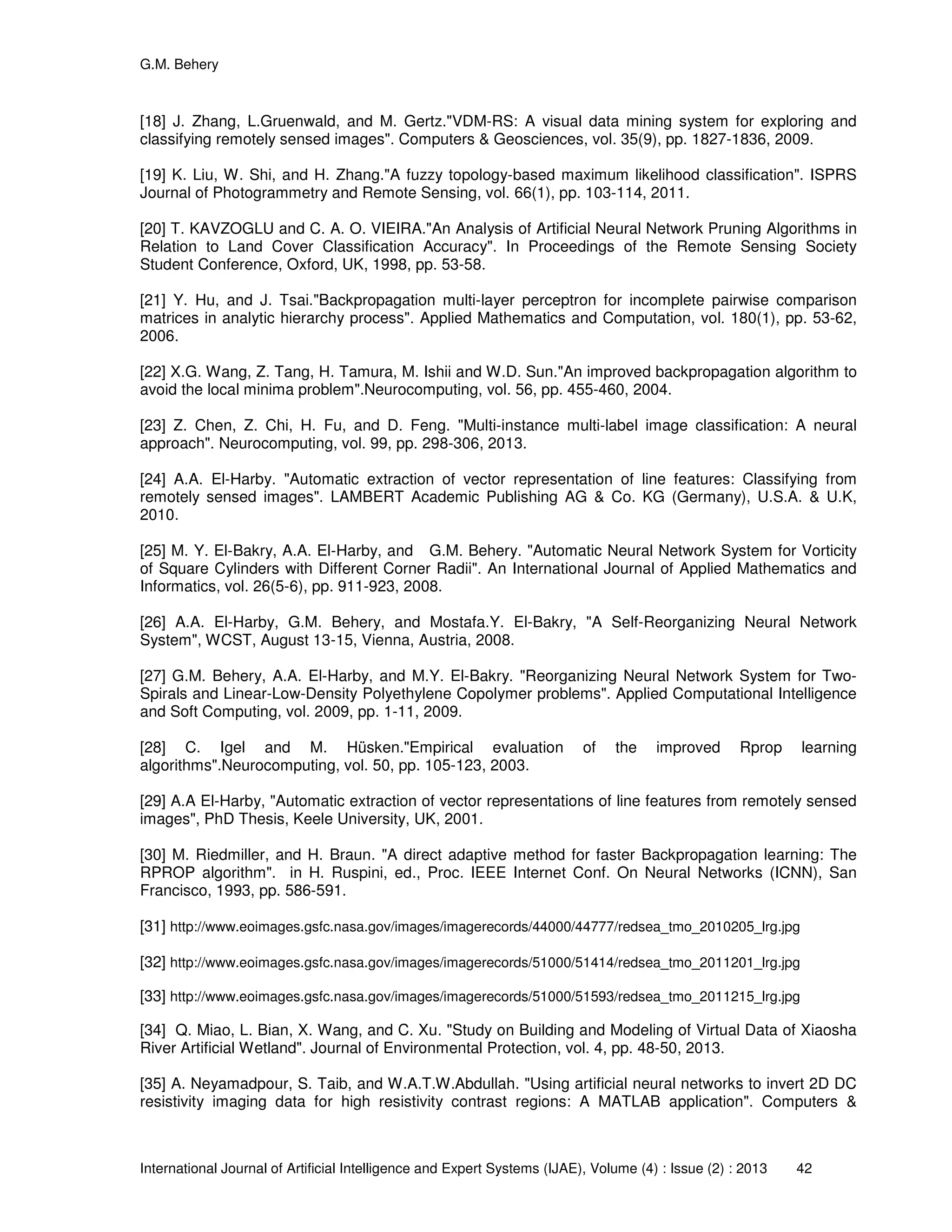 G.M. Behery
International Journal of Artificial Intelligence and Expert Systems (IJAE), Volume (4) : Issue (2) : 2013 42
[18] J. Zhang, L.Gruenwald, and M. Gertz."VDM-RS: A visual data mining system for exploring and
classifying remotely sensed images". Computers & Geosciences, vol. 35(9), pp. 1827-1836, 2009.
[19] K. Liu, W. Shi, and H. Zhang."A fuzzy topology-based maximum likelihood classification". ISPRS
Journal of Photogrammetry and Remote Sensing, vol. 66(1), pp. 103-114, 2011.
[20] T. KAVZOGLU and C. A. O. VIEIRA."An Analysis of Artificial Neural Network Pruning Algorithms in
Relation to Land Cover Classification Accuracy". In Proceedings of the Remote Sensing Society
Student Conference, Oxford, UK, 1998, pp. 53-58.
[21] Y. Hu, and J. Tsai."Backpropagation multi-layer perceptron for incomplete pairwise comparison
matrices in analytic hierarchy process". Applied Mathematics and Computation, vol. 180(1), pp. 53-62,
2006.
[22] X.G. Wang, Z. Tang, H. Tamura, M. Ishii and W.D. Sun."An improved backpropagation algorithm to
avoid the local minima problem".Neurocomputing, vol. 56, pp. 455-460, 2004.
[23] Z. Chen, Z. Chi, H. Fu, and D. Feng. "Multi-instance multi-label image classification: A neural
approach". Neurocomputing, vol. 99, pp. 298-306, 2013.
[24] A.A. El-Harby. "Automatic extraction of vector representation of line features: Classifying from
remotely sensed images". LAMBERT Academic Publishing AG & Co. KG (Germany), U.S.A. & U.K,
2010.
[25] M. Y. El-Bakry, A.A. El-Harby, and G.M. Behery. "Automatic Neural Network System for Vorticity
of Square Cylinders with Different Corner Radii". An International Journal of Applied Mathematics and
Informatics, vol. 26(5-6), pp. 911-923, 2008.
[26] A.A. El-Harby, G.M. Behery, and Mostafa.Y. El-Bakry, "A Self-Reorganizing Neural Network
System", WCST, August 13-15, Vienna, Austria, 2008.
[27] G.M. Behery, A.A. El-Harby, and M.Y. El-Bakry. "Reorganizing Neural Network System for Two-
Spirals and Linear-Low-Density Polyethylene Copolymer problems". Applied Computational Intelligence
and Soft Computing, vol. 2009, pp. 1-11, 2009.
[28] C. Igel and M. Hüsken."Empirical evaluation of the improved Rprop learning
algorithms".Neurocomputing, vol. 50, pp. 105-123, 2003.
[29] A.A El-Harby, "Automatic extraction of vector representations of line features from remotely sensed
images", PhD Thesis, Keele University, UK, 2001.
[30] M. Riedmiller, and H. Braun. "A direct adaptive method for faster Backpropagation learning: The
RPROP algorithm". in H. Ruspini, ed., Proc. IEEE Internet Conf. On Neural Networks (ICNN), San
Francisco, 1993, pp. 586-591.
[31] http://www.eoimages.gsfc.nasa.gov/images/imagerecords/44000/44777/redsea_tmo_2010205_lrg.jpg
[32] http://www.eoimages.gsfc.nasa.gov/images/imagerecords/51000/51414/redsea_tmo_2011201_lrg.jpg
[33] http://www.eoimages.gsfc.nasa.gov/images/imagerecords/51000/51593/redsea_tmo_2011215_lrg.jpg
[34] Q. Miao, L. Bian, X. Wang, and C. Xu. "Study on Building and Modeling of Virtual Data of Xiaosha
River Artificial Wetland". Journal of Environmental Protection, vol. 4, pp. 48-50, 2013.
[35] A. Neyamadpour, S. Taib, and W.A.T.W.Abdullah. "Using artificial neural networks to invert 2D DC
resistivity imaging data for high resistivity contrast regions: A MATLAB application". Computers &
 