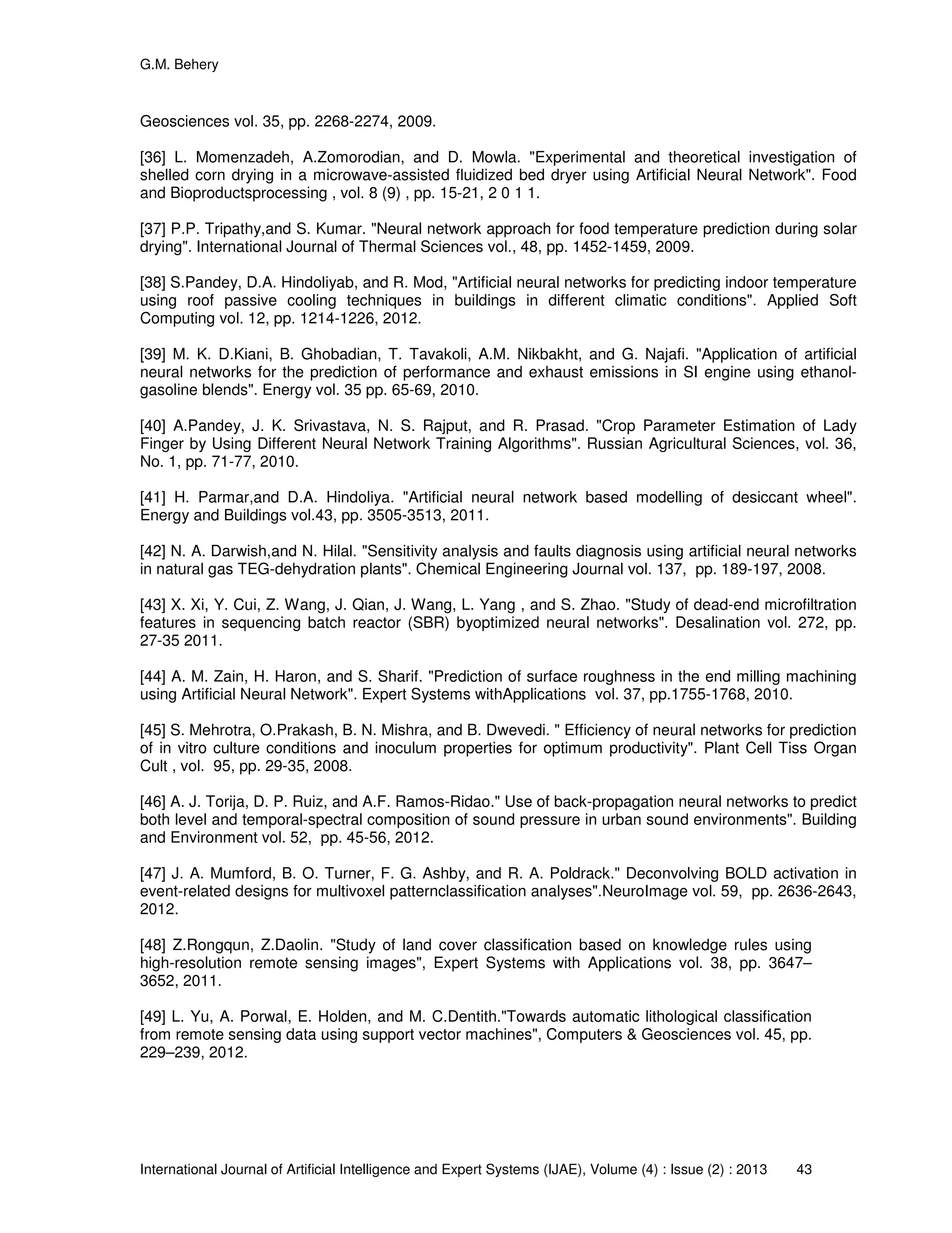 G.M. Behery
International Journal of Artificial Intelligence and Expert Systems (IJAE), Volume (4) : Issue (2) : 2013 43
Geosciences vol. 35, pp. 2268-2274, 2009.
[36] L. Momenzadeh, A.Zomorodian, and D. Mowla. "Experimental and theoretical investigation of
shelled corn drying in a microwave-assisted fluidized bed dryer using Artificial Neural Network". Food
and Bioproductsprocessing , vol. 8 (9) , pp. 15-21, 2 0 1 1.
[37] P.P. Tripathy,and S. Kumar. "Neural network approach for food temperature prediction during solar
drying". International Journal of Thermal Sciences vol., 48, pp. 1452-1459, 2009.
[38] S.Pandey, D.A. Hindoliyab, and R. Mod, "Artificial neural networks for predicting indoor temperature
using roof passive cooling techniques in buildings in different climatic conditions". Applied Soft
Computing vol. 12, pp. 1214-1226, 2012.
[39] M. K. D.Kiani, B. Ghobadian, T. Tavakoli, A.M. Nikbakht, and G. Najafi. "Application of artificial
neural networks for the prediction of performance and exhaust emissions in SI engine using ethanol-
gasoline blends". Energy vol. 35 pp. 65-69, 2010.
[40] A.Pandey, J. K. Srivastava, N. S. Rajput, and R. Prasad. "Crop Parameter Estimation of Lady
Finger by Using Different Neural Network Training Algorithms". Russian Agricultural Sciences, vol. 36,
No. 1, pp. 71-77, 2010.
[41] H. Parmar,and D.A. Hindoliya. "Artificial neural network based modelling of desiccant wheel".
Energy and Buildings vol.43, pp. 3505-3513, 2011.
[42] N. A. Darwish,and N. Hilal. "Sensitivity analysis and faults diagnosis using artificial neural networks
in natural gas TEG-dehydration plants". Chemical Engineering Journal vol. 137, pp. 189-197, 2008.
[43] X. Xi, Y. Cui, Z. Wang, J. Qian, J. Wang, L. Yang , and S. Zhao. "Study of dead-end microfiltration
features in sequencing batch reactor (SBR) byoptimized neural networks". Desalination vol. 272, pp.
27-35 2011.
[44] A. M. Zain, H. Haron, and S. Sharif. "Prediction of surface roughness in the end milling machining
using Artificial Neural Network". Expert Systems withApplications vol. 37, pp.1755-1768, 2010.
[45] S. Mehrotra, O.Prakash, B. N. Mishra, and B. Dwevedi. " Efficiency of neural networks for prediction
of in vitro culture conditions and inoculum properties for optimum productivity". Plant Cell Tiss Organ
Cult , vol. 95, pp. 29-35, 2008.
[46] A. J. Torija, D. P. Ruiz, and A.F. Ramos-Ridao." Use of back-propagation neural networks to predict
both level and temporal-spectral composition of sound pressure in urban sound environments". Building
and Environment vol. 52, pp. 45-56, 2012.
[47] J. A. Mumford, B. O. Turner, F. G. Ashby, and R. A. Poldrack." Deconvolving BOLD activation in
event-related designs for multivoxel patternclassification analyses".NeuroImage vol. 59, pp. 2636-2643,
2012.
[48] Z.Rongqun, Z.Daolin. "Study of land cover classification based on knowledge rules using
high-resolution remote sensing images", Expert Systems with Applications vol. 38, pp. 3647–
3652, 2011.
[49] L. Yu, A. Porwal, E. Holden, and M. C.Dentith."Towards automatic lithological classification
from remote sensing data using support vector machines", Computers & Geosciences vol. 45, pp.
229–239, 2012.
 