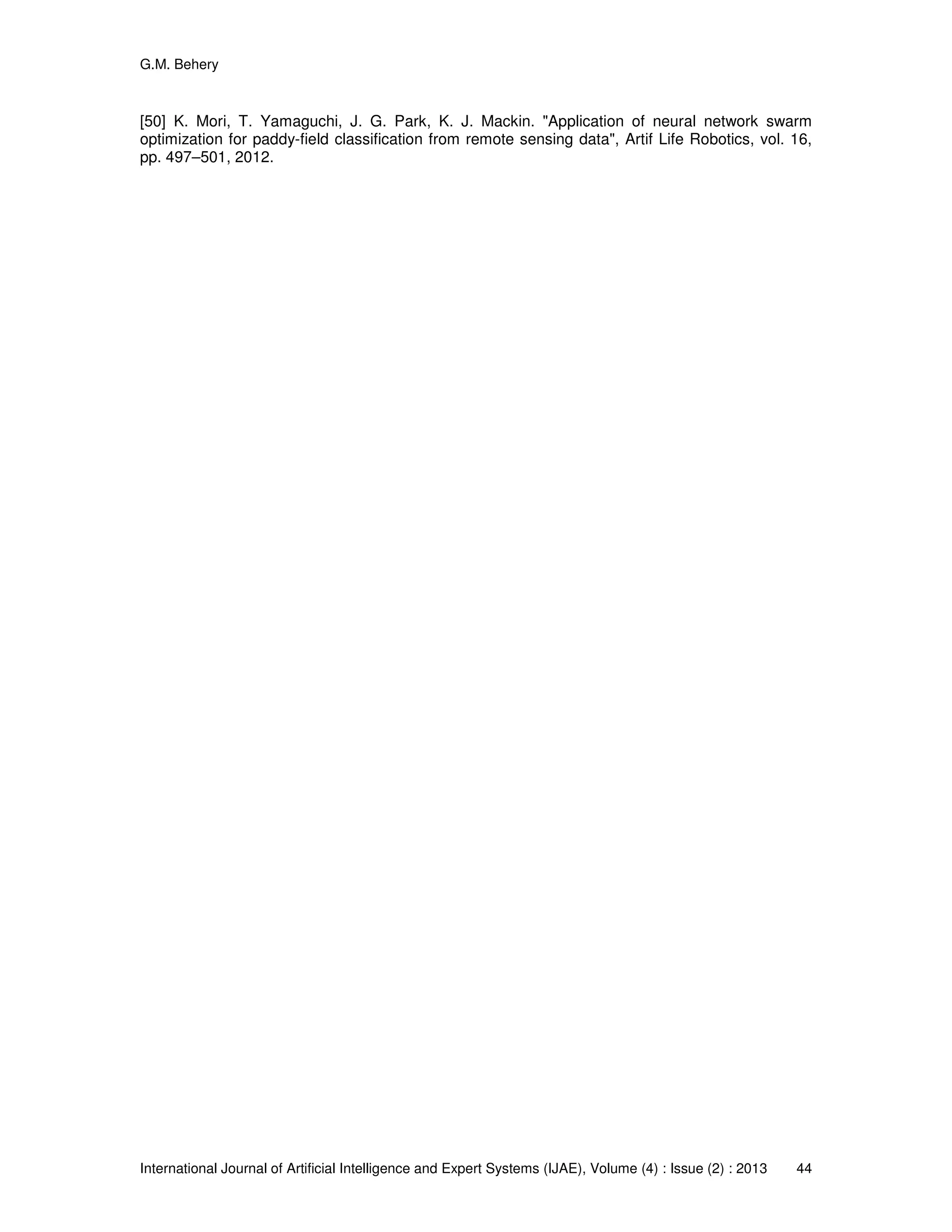 G.M. Behery
International Journal of Artificial Intelligence and Expert Systems (IJAE), Volume (4) : Issue (2) : 2013 44
[50] K. Mori, T. Yamaguchi, J. G. Park, K. J. Mackin. "Application of neural network swarm
optimization for paddy-field classification from remote sensing data", Artif Life Robotics, vol. 16,
pp. 497–501, 2012.
 