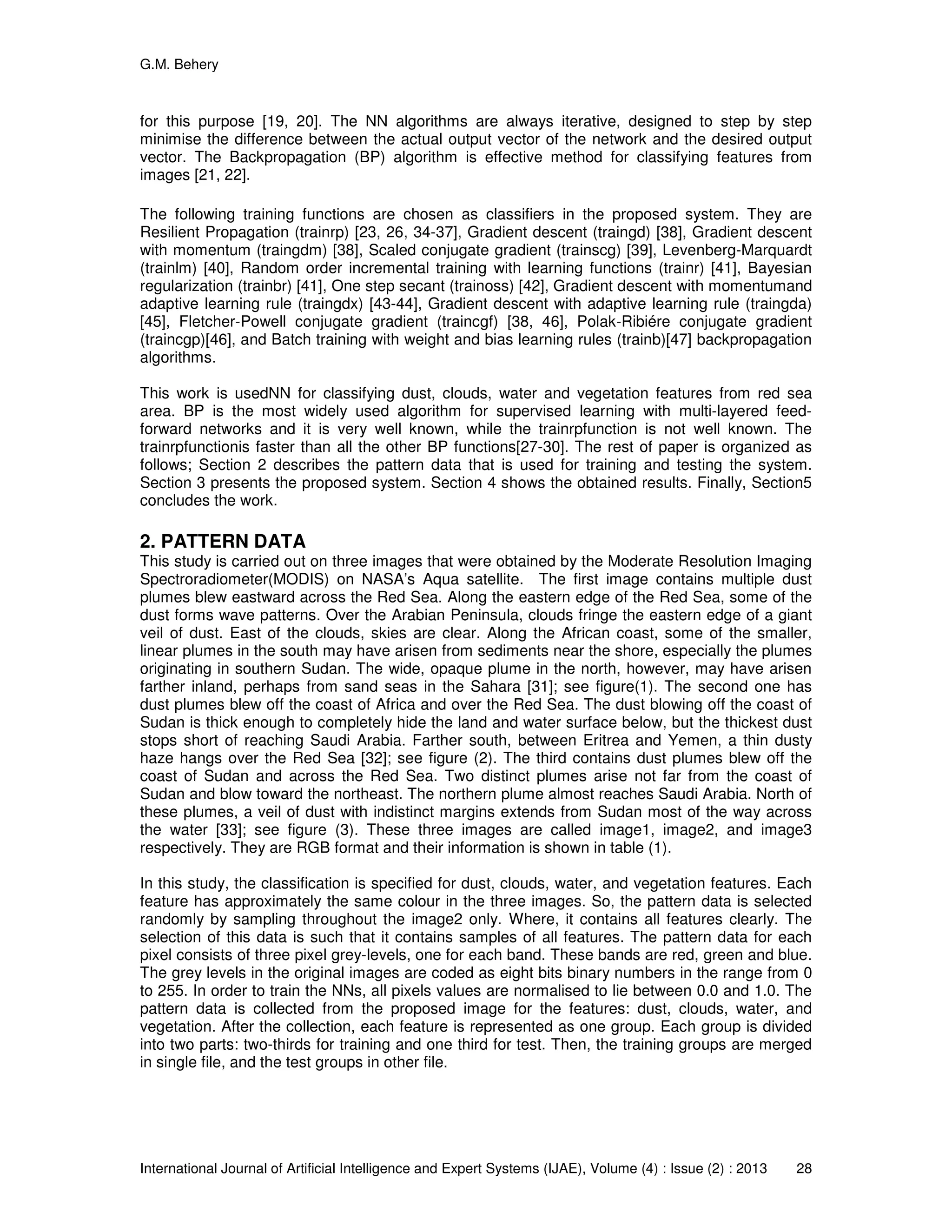G.M. Behery
International Journal of Artificial Intelligence and Expert Systems (IJAE), Volume (4) : Issue (2) : 2013 28
for this purpose [19, 20]. The NN algorithms are always iterative, designed to step by step
minimise the difference between the actual output vector of the network and the desired output
vector. The Backpropagation (BP) algorithm is effective method for classifying features from
images [21, 22].
The following training functions are chosen as classifiers in the proposed system. They are
Resilient Propagation (trainrp) [23, 26, 34-37], Gradient descent (traingd) [38], Gradient descent
with momentum (traingdm) [38], Scaled conjugate gradient (trainscg) [39], Levenberg-Marquardt
(trainlm) [40], Random order incremental training with learning functions (trainr) [41], Bayesian
regularization (trainbr) [41], One step secant (trainoss) [42], Gradient descent with momentumand
adaptive learning rule (traingdx) [43-44], Gradient descent with adaptive learning rule (traingda)
[45], Fletcher-Powell conjugate gradient (traincgf) [38, 46], Polak-Ribiére conjugate gradient
(traincgp)[46], and Batch training with weight and bias learning rules (trainb)[47] backpropagation
algorithms.
This work is usedNN for classifying dust, clouds, water and vegetation features from red sea
area. BP is the most widely used algorithm for supervised learning with multi-layered feed-
forward networks and it is very well known, while the trainrpfunction is not well known. The
trainrpfunctionis faster than all the other BP functions[27-30]. The rest of paper is organized as
follows; Section 2 describes the pattern data that is used for training and testing the system.
Section 3 presents the proposed system. Section 4 shows the obtained results. Finally, Section5
concludes the work.
2. PATTERN DATA
This study is carried out on three images that were obtained by the Moderate Resolution Imaging
Spectroradiometer(MODIS) on NASA’s Aqua satellite. The first image contains multiple dust
plumes blew eastward across the Red Sea. Along the eastern edge of the Red Sea, some of the
dust forms wave patterns. Over the Arabian Peninsula, clouds fringe the eastern edge of a giant
veil of dust. East of the clouds, skies are clear. Along the African coast, some of the smaller,
linear plumes in the south may have arisen from sediments near the shore, especially the plumes
originating in southern Sudan. The wide, opaque plume in the north, however, may have arisen
farther inland, perhaps from sand seas in the Sahara [31]; see figure(1). The second one has
dust plumes blew off the coast of Africa and over the Red Sea. The dust blowing off the coast of
Sudan is thick enough to completely hide the land and water surface below, but the thickest dust
stops short of reaching Saudi Arabia. Farther south, between Eritrea and Yemen, a thin dusty
haze hangs over the Red Sea [32]; see figure (2). The third contains dust plumes blew off the
coast of Sudan and across the Red Sea. Two distinct plumes arise not far from the coast of
Sudan and blow toward the northeast. The northern plume almost reaches Saudi Arabia. North of
these plumes, a veil of dust with indistinct margins extends from Sudan most of the way across
the water [33]; see figure (3). These three images are called image1, image2, and image3
respectively. They are RGB format and their information is shown in table (1).
In this study, the classification is specified for dust, clouds, water, and vegetation features. Each
feature has approximately the same colour in the three images. So, the pattern data is selected
randomly by sampling throughout the image2 only. Where, it contains all features clearly. The
selection of this data is such that it contains samples of all features. The pattern data for each
pixel consists of three pixel grey-levels, one for each band. These bands are red, green and blue.
The grey levels in the original images are coded as eight bits binary numbers in the range from 0
to 255. In order to train the NNs, all pixels values are normalised to lie between 0.0 and 1.0. The
pattern data is collected from the proposed image for the features: dust, clouds, water, and
vegetation. After the collection, each feature is represented as one group. Each group is divided
into two parts: two-thirds for training and one third for test. Then, the training groups are merged
in single file, and the test groups in other file.
 