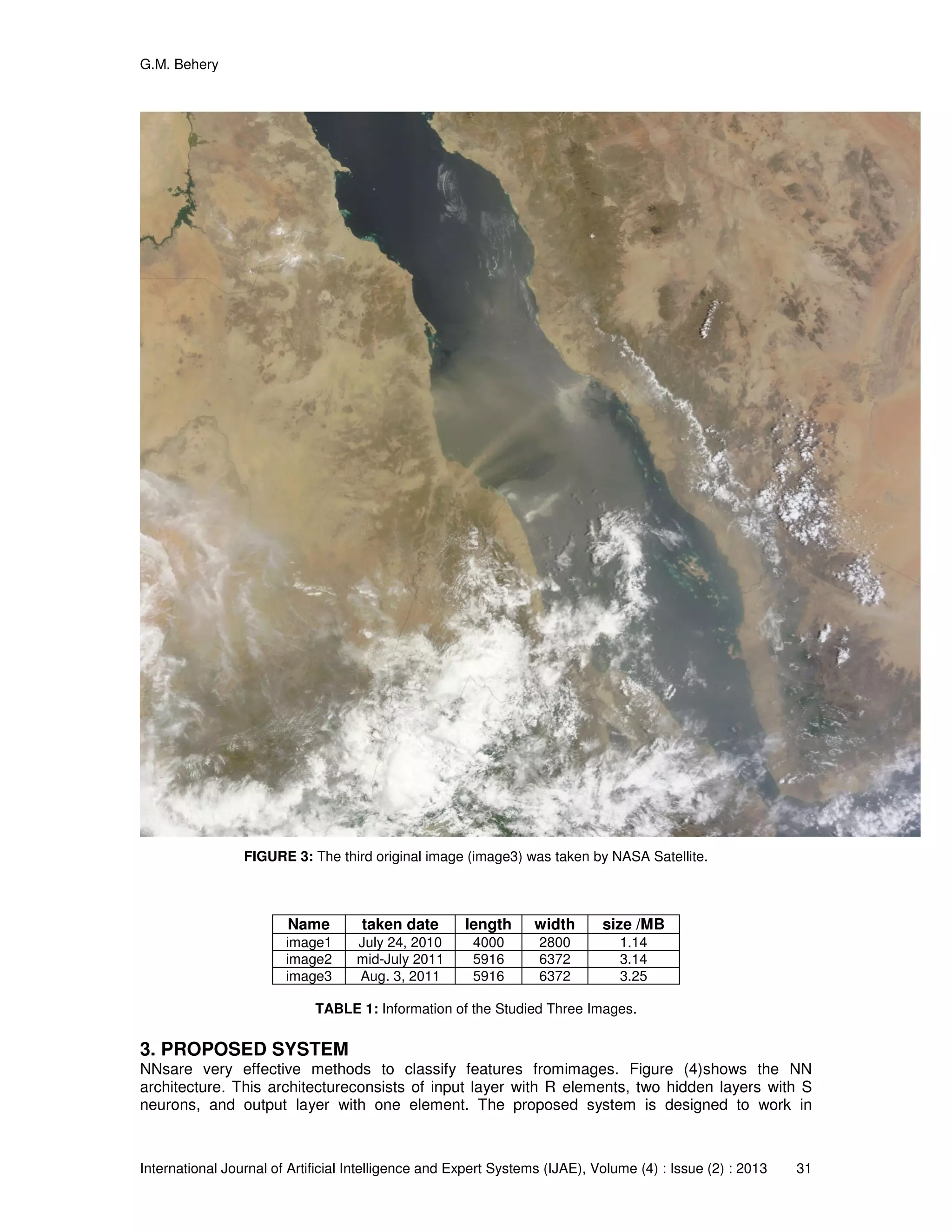 G.M. Behery
International Journal of Artificial Intelligence and Expert Systems (IJAE), Volume (4) : Issue (2) : 2013 31
FIGURE 3: The third original image (image3) was taken by NASA Satellite.
Name taken date length width size /MB
image1 July 24, 2010 4000 2800 1.14
image2 mid-July 2011 5916 6372 3.14
image3 Aug. 3, 2011 5916 6372 3.25
TABLE 1: Information of the Studied Three Images.
3. PROPOSED SYSTEM
NNsare very effective methods to classify features fromimages. Figure (4)shows the NN
architecture. This architectureconsists of input layer with R elements, two hidden layers with S
neurons, and output layer with one element. The proposed system is designed to work in
 