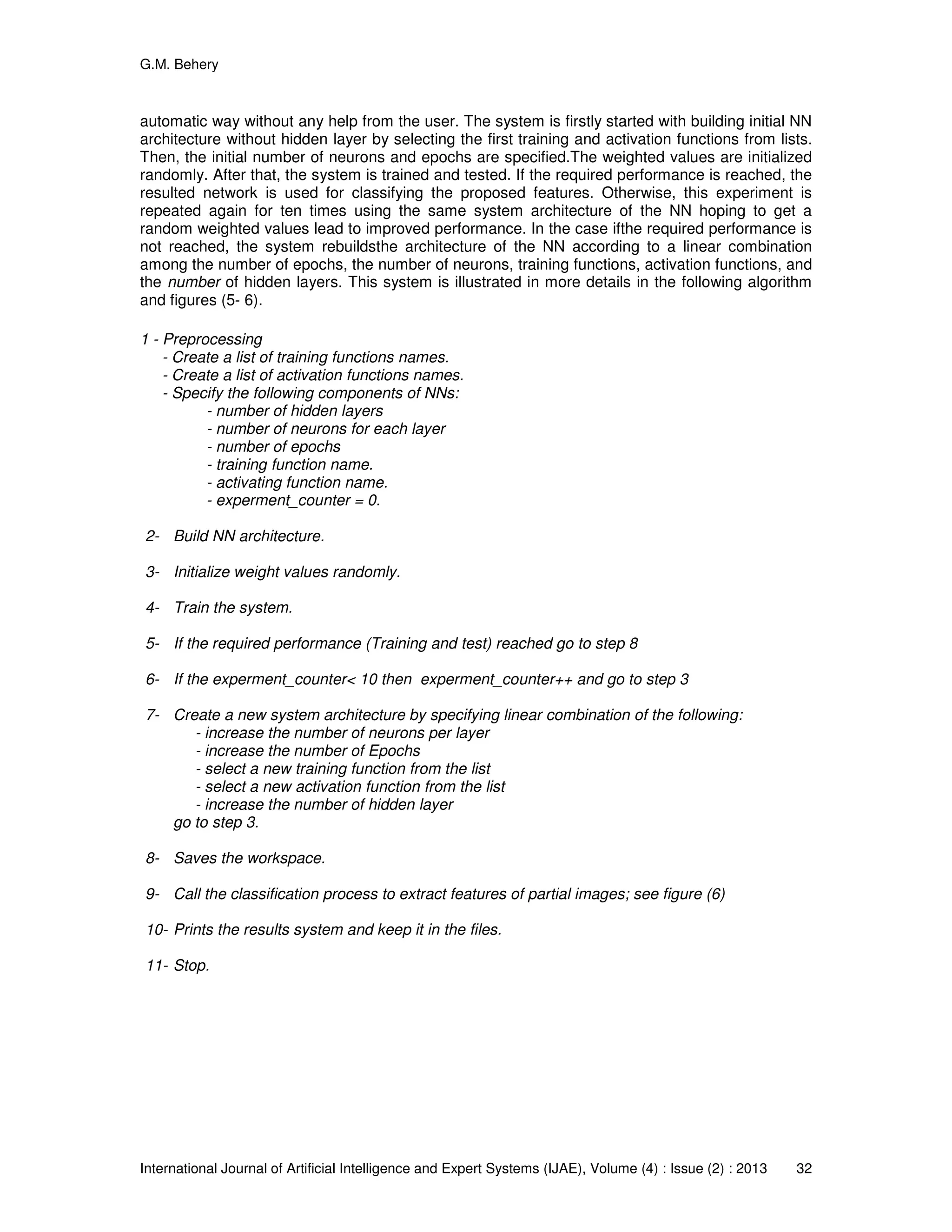 G.M. Behery
International Journal of Artificial Intelligence and Expert Systems (IJAE), Volume (4) : Issue (2) : 2013 32
automatic way without any help from the user. The system is firstly started with building initial NN
architecture without hidden layer by selecting the first training and activation functions from lists.
Then, the initial number of neurons and epochs are specified.The weighted values are initialized
randomly. After that, the system is trained and tested. If the required performance is reached, the
resulted network is used for classifying the proposed features. Otherwise, this experiment is
repeated again for ten times using the same system architecture of the NN hoping to get a
random weighted values lead to improved performance. In the case ifthe required performance is
not reached, the system rebuildsthe architecture of the NN according to a linear combination
among the number of epochs, the number of neurons, training functions, activation functions, and
the number of hidden layers. This system is illustrated in more details in the following algorithm
and figures (5- 6).
1 - Preprocessing
- Create a list of training functions names.
- Create a list of activation functions names.
- Specify the following components of NNs:
- number of hidden layers
- number of neurons for each layer
- number of epochs
- training function name.
- activating function name.
- experment_counter = 0.
2- Build NN architecture.
3- Initialize weight values randomly.
4- Train the system.
5- If the required performance (Training and test) reached go to step 8
6- If the experment_counter< 10 then experment_counter++ and go to step 3
7- Create a new system architecture by specifying linear combination of the following:
- increase the number of neurons per layer
- increase the number of Epochs
- select a new training function from the list
- select a new activation function from the list
- increase the number of hidden layer
go to step 3.
8- Saves the workspace.
9- Call the classification process to extract features of partial images; see figure (6)
10- Prints the results system and keep it in the files.
11- Stop.
 