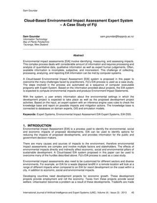Sam Goundar
International Journal of Artificial Intelligence and Expert Systems (IJAE), Volume (4) : Issue (3) : 2013 45
Cloud-Based Environmental Impact Assessment Expert System
– A Case Study of Fiji
Sam Goundar sam.goundar@boppoly.ac.nz
Information Technology
Bay of Plenty Polytechnic
Tauranga, New Zealand
Abstract
Environmental impact assessments [EIA] involve identifying, measuring, and assessing impacts.
This complex process deals with considerable amount of information and requires processing and
analysis of quantitative data, qualitative information as well as expert human judgements. Often,
available information is incomplete, subjective, and inconsistent. This challenge of collecting,
processing, analyzing, and reporting EIA information can be met by computer systems.
A Cloud-based Environmental Impact Assessment [EIA] system is proposed in this paper to
overcome the many challenges faced by practitioners. Fiji’s EIA process is used as a case study.
The steps involved in the process are automated as a sequence of computer executable
programs with Expert System. Based on the information provided about projects, the EIA system
is expected to compute environmental impacts and produce Environment Impact Statements.
With the system, a user enters information about the environmental settings in which the
development project is expected to take place as well as the proposed development project
activities. Based on the input, an expert system with an inference engine uses rules to check the
knowledge base and report on possible impacts and mitigation actions. The knowledge base is
connected to databases on domain experts, GIS and simulation models.
Keywords: Expert Systems, Environmental Impact Assessment EIA Expert Systems, EIA DSS.
1. INTRODUCTION
Environmental Impact Assessment [EIA] is a process used to identify the environmental, social
and economic impacts of proposed developments. EIA can be used to identify options for
reducing the impacts of proposed developments, and provides information for the public and
government decision-makers.
There are many causes and sources of impacts to the environment, therefore environmental
impact assessments are complex and involve multiple factors and stakeholders. The effects of
environmental impacts directly and indirectly affect economic, social and environmental pillars of
sustainable development. A Cloud-based EIA system proposed in this paper can be used to
overcome many of the hurdles described above. Fiji’s EIA process is used as a case study.
Environmental impact assessments also need to be customized for different sectors and diverse
environments. For example, an EIA for a waste disposal landfill in a remote location will look at a
range of different impacts when compared to an EIA for resort development on the coast within a
city, in addition to economic, social and environmental impacts.
Developing countries need development projects for economic growth. These development
projects provide employment and roll the economy. Taxes from these projects provide social
welfare. Urbanisation becomes a problem as a result of these developments. Tradeoffs are made
 