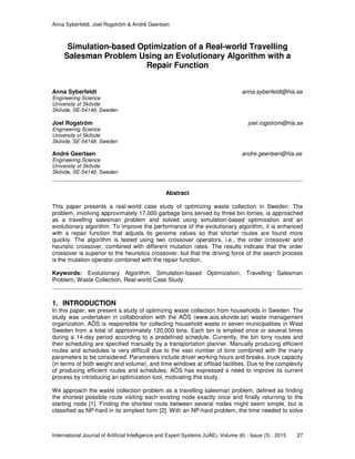 Anna Syberfeldt, Joel Rogström & André Geertsen
International Journal of Artificial Intelligence and Expert Systems (IJAE), Volume (6) : Issue (3) : 2015 27
Simulation-based Optimization of a Real-world Travelling
Salesman Problem Using an Evolutionary Algorithm with a
Repair Function
Anna Syberfeldt anna.syberfeldt@his.se
Engineering Science
University of Skövde
Skövde, SE-54148, Sweden
Joel Rogström joel.rogstrom@his.se
Engineering Science
University of Skövde
Skövde, SE-54148, Sweden
André Geertsen andre.geertsen@his.se
Engineering Science
University of Skövde
Skövde, SE-54148, Sweden
Abstract
This paper presents a real-world case study of optimizing waste collection in Sweden. The
problem, involving approximately 17,000 garbage bins served by three bin lorries, is approached
as a travelling salesman problem and solved using simulation-based optimization and an
evolutionary algorithm. To improve the performance of the evolutionary algorithm, it is enhanced
with a repair function that adjusts its genome values so that shorter routes are found more
quickly. The algorithm is tested using two crossover operators, i.e., the order crossover and
heuristic crossover, combined with different mutation rates. The results indicate that the order
crossover is superior to the heuristics crossover, but that the driving force of the search process
is the mutation operator combined with the repair function.
Keywords: Evolutionary Algorithm, Simulation-based Optimization, Travelling Salesman
Problem, Waste Collection, Real-world Case Study.
1. INTRODUCTION
In this paper, we present a study of optimizing waste collection from households in Sweden. The
study was undertaken in collaboration with the AÖS (www.aos.skovde.se) waste management
organization. AÖS is responsible for collecting household waste in seven municipalities in West
Sweden from a total of approximately 120,000 bins. Each bin is emptied once or several times
during a 14-day period according to a predefined schedule. Currently, the bin lorry routes and
their scheduling are specified manually by a transportation planner. Manually producing efficient
routes and schedules is very difficult due to the vast number of bins combined with the many
parameters to be considered. Parameters include driver working hours and breaks, truck capacity
(in terms of both weight and volume), and time windows at offload facilities. Due to the complexity
of producing efficient routes and schedules, AÖS has expressed a need to improve its current
process by introducing an optimization tool, motivating this study.
We approach the waste collection problem as a travelling salesman problem, defined as finding
the shortest possible route visiting each existing node exactly once and finally returning to the
starting node [1]. Finding the shortest route between several nodes might seem simple, but is
classified as NP-hard in its simplest form [2]. With an NP-hard problem, the time needed to solve
 