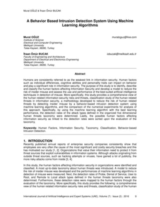 Murat OĞUZ & İhsan Ömür BUCAK
International Journal of Artificial Intelligence and Expert Systems (IJAE), Volume (7) : Issue (2) : 2016 9
A Behavior Based Intrusion Detection System Using Machine
Learning Algorithms
Murat OĞUZ muratoguz@live.com
Institute of Science
Electrical and Computer Engineering
Melikşah University
Talas-Kayseri, 38280, Turkey
İhsan Ömür BUCAK iobucak@meliksah.edu.tr
Faculty of Engineering and Architecture
Department of Electrical and Electronics Engineering
Melikşah University
Talas-Kayseri, 38280, Turkey
Abstract
Humans are consistently referred to as the weakest link in information security. Human factors
such as individual differences, cognitive abilities and personality traits can impact on behavior
and play a significant role in information security. The purpose of this study is to identify, describe
and classify the human factors affecting Information Security and develop a model to reduce the
risk of insider misuse and assess the use and performance of the best-suited artificial intelligence
techniques in detection of misuse. More specifically, this study provides a comprehensive view of
the human related information security risks and threats, classification study of the human related
threats in information security, a methodology developed to reduce the risk of human related
threats by detecting insider misuse by a behavior-based intrusion detection system using
machine learning algorithms, and the comparison of the numerical experiments for analysis of
this approach. Specifically, by using the machine learning algorithm with the best learning
performance, the detection rates of the attack types defined in the organized five dimensional
human threats taxonomy were determined. Lastly, the possible human factors affecting
information security as linked to the detection rates were sorted upon the evaluation of the
taxonomy.
Keywords: Human Factors, Information Security, Taxonomy, Classification, Behavior-based
Intrusion Detection.
1. INTRODUCTION
Recently published annual reports of enterprise security companies consistently show that
employees are very often the cause of the most significant and costly security breaches and this
has motivated our study [1, 2]. Organizations that value their information need to protect it from
threat sources that exploit vulnerabilities in information systems. Although attacks originating from
outside threat sources, such as hacking attempts or viruses, have gained a lot of publicity, the
more risky attacks come from inside [3, 4].
In this study, the human factors affecting information security in organizations were identified and
classified. A most up-to-date taxonomy about human threats was introduced. A model to reduce
the risk of insider misuse was developed and the performances of machine learning algorithms in
detection of misuse were measured. Next, the detection rates of Probe, Denial of Service, User to
Root, and Remote to Local attack types defined in the human threats taxonomy were also
determined. Furthermore, these detection rates were mapped to the human factors through the
evaluation of the taxonomy. More specifically, this study provides the following: a comprehensive
view of the human related information security risks and threats, classification study of the human
 