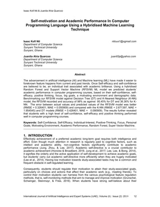 Isaac Kofi Nti & Juanita Ahia Quarcoo
International Journal of Artificial Intelligence and Expert Systems (IJAE), Volume (8) : Issue (2): 2019 12
Self-motivation and Academic Performance In Computer
Programming Language Using a Hybridised Machine Learning
Technique
Isaac Kofi Nti ntious1@sgmail.com
Department of Computer Science
Sunyani Technical University
Sunyani, Ghana
Juanita Ahia Quarcoo juan83p@yahoo.com
Department of Computer Science
Sunyani Technical University
Sunyani, Ghana
Abstract
The advancement in artificial intelligence (AI) and Machine learning (ML) have made it easier to
foreknown feature happens from current and past trends. Once Self-efficacy and self-confidence
are believed to be, an individual trait associated with academic brilliance. Using a hybridised
Random Forest and Support Vector Machine (RFSVM) ML model we predicted students’
academic performance in computer programming courses, based on their self-confidence, self-
efficacy, positive thinking, focus, big goals, a motivating environment and demographic data.
Benchmarking our RFSVM model against Decision Tree (DT) and K-Nearest Neighbour (K-NN)
model, the RFSVM recorded and accuracy of 98% as against 95.45% for DT and 36.36% for K-
NN. The error between actual values and predicted values of the RFSVM model was better
(RMSE = 0.326401, MAE = 0.050909) and compared with the K-NN (RMSE = 2.671397, MAE =
1.954545) and DT models (RMSE = 0.426401, MAE = 0.090909). The results further revealed
that students with a high level of self-confidence, self-efficacy and positive thinking performed
well in computer programming courses.
Keywords: Self-Confidence, Self-Efficacy, Individual-Interest, Positive-Thinking, Focus, Personal
Goals, Motivating Environment, Academic Performance, Random Forest, Super Vector Machine.
1. INTRODUCTION
Effectively achievement of a preferred academic long-term goal requires both intelligence and
effort. Even though much attention in research is regularly paid to cognitive factors, such as
intellect and academic ability, non-cognitive factors significantly contribute to academic
performance (Jung, Zhou, & Lee, 2017). Academic self-directive is a crucial contributor to
academic achievement (Honicke & Broadbent, 2016; Jung et al., 2017; Lee, Lee, & Bong, 2014),
it signifies the orderly and the active application of self-development to achieve academic goals,
but students’ carry out academic self-directive more efficiently when they are hugely motivated
(Lee et al., 2014). Having low motivation towards study-associated tasks may be a common and
frequent obstacle in self-regulated learning.
Consequently, students should regulate their motivation to attain their study-associated goals,
particularly on choices and actions that affect their academic work (e.g., meeting friends). To
control their motivation students can harness from the various psychological feature regulation
methods, that is, self-monitoring methods that aim to manage and improve motivation (Grunschel,
Schwinger, Steinmayr, & Fries, 2016). When students have strong self-believe about their
 
