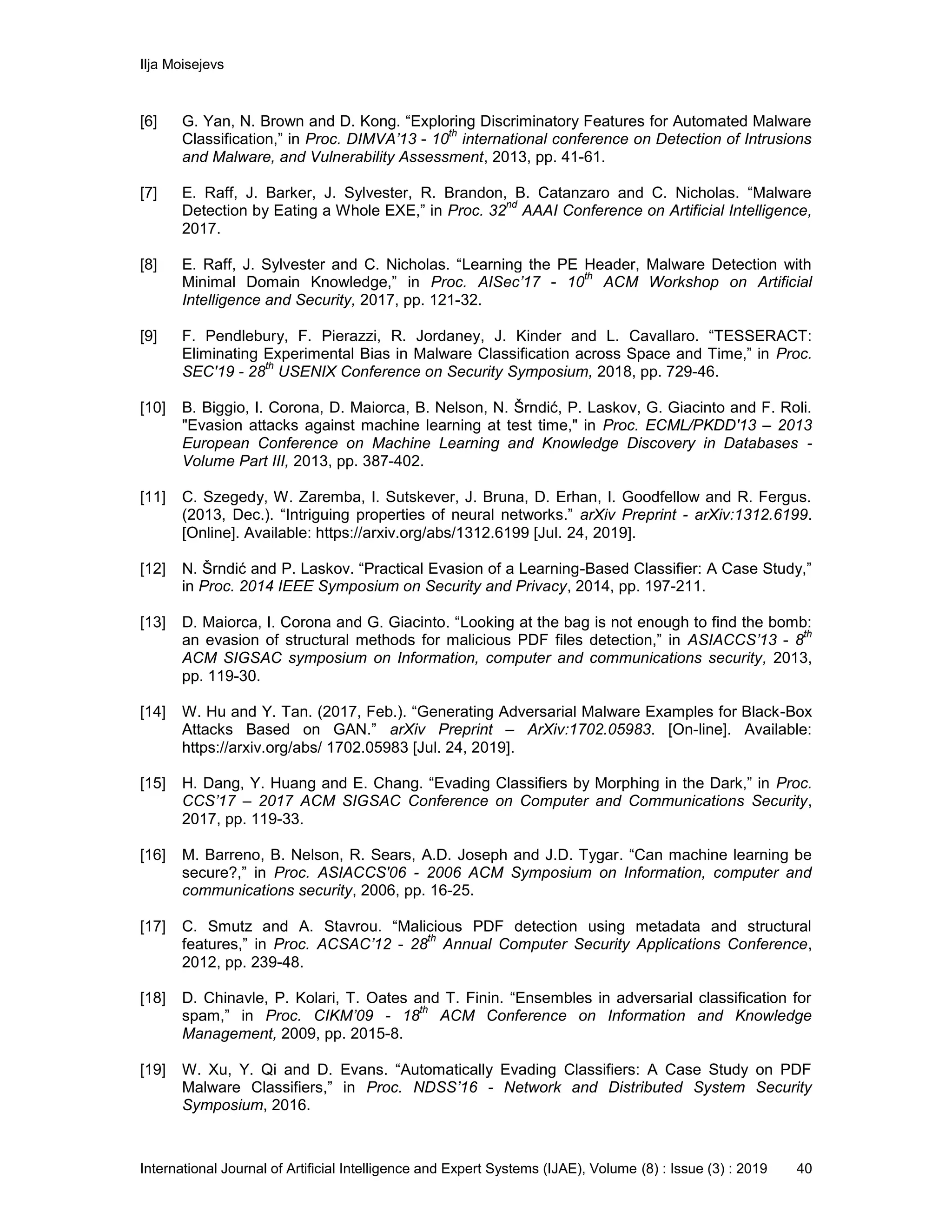 Ilja Moisejevs
International Journal of Artificial Intelligence and Expert Systems (IJAE), Volume (8) : Issue (3) : 2019 40
[6] G. Yan, N. Brown and D. Kong. “Exploring Discriminatory Features for Automated Malware
Classification,” in Proc. DIMVA’13 - 10
th
international conference on Detection of Intrusions
and Malware, and Vulnerability Assessment, 2013, pp. 41-61.
[7] E. Raff, J. Barker, J. Sylvester, R. Brandon, B. Catanzaro and C. Nicholas. “Malware
Detection by Eating a Whole EXE,” in Proc. 32
nd
AAAI Conference on Artificial Intelligence,
2017.
[8] E. Raff, J. Sylvester and C. Nicholas. “Learning the PE Header, Malware Detection with
Minimal Domain Knowledge,” in Proc. AISec’17 - 10
th
ACM Workshop on Artificial
Intelligence and Security, 2017, pp. 121-32.
[9] F. Pendlebury, F. Pierazzi, R. Jordaney, J. Kinder and L. Cavallaro. “TESSERACT:
Eliminating Experimental Bias in Malware Classification across Space and Time,” in Proc.
SEC'19 - 28
th
USENIX Conference on Security Symposium, 2018, pp. 729-46.
[10] B. Biggio, I. Corona, D. Maiorca, B. Nelson, N. Šrndić, P. Laskov, G. Giacinto and F. Roli.
"Evasion attacks against machine learning at test time," in Proc. ECML/PKDD'13 – 2013
European Conference on Machine Learning and Knowledge Discovery in Databases -
Volume Part III, 2013, pp. 387-402.
[11] C. Szegedy, W. Zaremba, I. Sutskever, J. Bruna, D. Erhan, I. Goodfellow and R. Fergus.
(2013, Dec.). “Intriguing properties of neural networks.” arXiv Preprint - arXiv:1312.6199.
[Online]. Available: https://arxiv.org/abs/1312.6199 [Jul. 24, 2019].
[12] N. Šrndić and P. Laskov. “Practical Evasion of a Learning-Based Classifier: A Case Study,”
in Proc. 2014 IEEE Symposium on Security and Privacy, 2014, pp. 197-211.
[13] D. Maiorca, I. Corona and G. Giacinto. “Looking at the bag is not enough to find the bomb:
an evasion of structural methods for malicious PDF files detection,” in ASIACCS’13 - 8
th
ACM SIGSAC symposium on Information, computer and communications security, 2013,
pp. 119-30.
[14] W. Hu and Y. Tan. (2017, Feb.). “Generating Adversarial Malware Examples for Black-Box
Attacks Based on GAN.” arXiv Preprint – ArXiv:1702.05983. [On-line]. Available:
https://arxiv.org/abs/ 1702.05983 [Jul. 24, 2019].
[15] H. Dang, Y. Huang and E. Chang. “Evading Classifiers by Morphing in the Dark,” in Proc.
CCS’17 – 2017 ACM SIGSAC Conference on Computer and Communications Security,
2017, pp. 119-33.
[16] M. Barreno, B. Nelson, R. Sears, A.D. Joseph and J.D. Tygar. “Can machine learning be
secure?,” in Proc. ASIACCS'06 - 2006 ACM Symposium on Information, computer and
communications security, 2006, pp. 16-25.
[17] C. Smutz and A. Stavrou. “Malicious PDF detection using metadata and structural
features,” in Proc. ACSAC’12 - 28
th
Annual Computer Security Applications Conference,
2012, pp. 239-48.
[18] D. Chinavle, P. Kolari, T. Oates and T. Finin. “Ensembles in adversarial classification for
spam,” in Proc. CIKM’09 - 18
th
ACM Conference on Information and Knowledge
Management, 2009, pp. 2015-8.
[19] W. Xu, Y. Qi and D. Evans. “Automatically Evading Classifiers: A Case Study on PDF
Malware Classifiers,” in Proc. NDSS’16 - Network and Distributed System Security
Symposium, 2016.
 