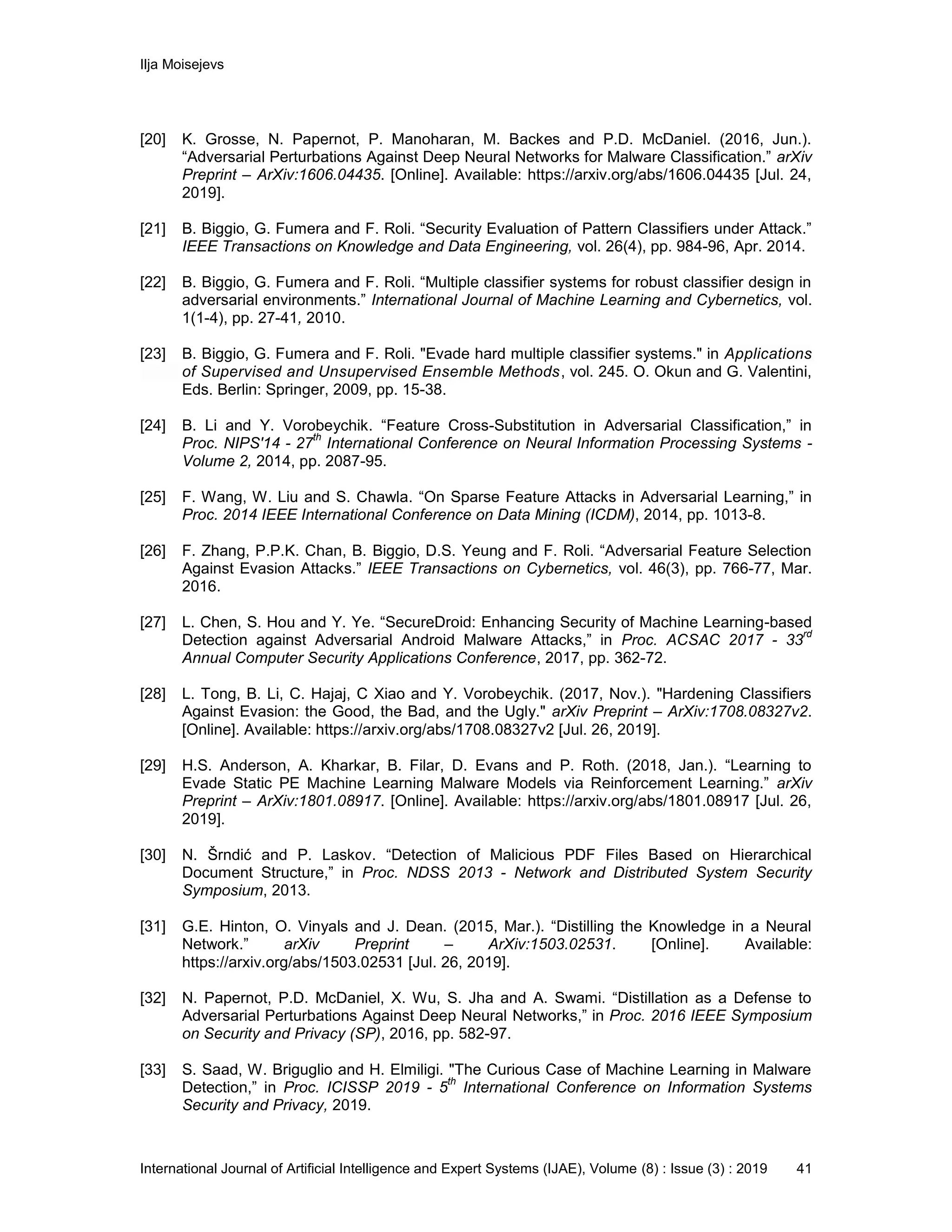 Ilja Moisejevs
International Journal of Artificial Intelligence and Expert Systems (IJAE), Volume (8) : Issue (3) : 2019 41
[20] K. Grosse, N. Papernot, P. Manoharan, M. Backes and P.D. McDaniel. (2016, Jun.).
“Adversarial Perturbations Against Deep Neural Networks for Malware Classification.” arXiv
Preprint – ArXiv:1606.04435. [Online]. Available: https://arxiv.org/abs/1606.04435 [Jul. 24,
2019].
[21] B. Biggio, G. Fumera and F. Roli. “Security Evaluation of Pattern Classifiers under Attack.”
IEEE Transactions on Knowledge and Data Engineering, vol. 26(4), pp. 984-96, Apr. 2014.
[22] B. Biggio, G. Fumera and F. Roli. “Multiple classifier systems for robust classifier design in
adversarial environments.” International Journal of Machine Learning and Cybernetics, vol.
1(1-4), pp. 27-41, 2010.
[23] B. Biggio, G. Fumera and F. Roli. "Evade hard multiple classifier systems." in Applications
of Supervised and Unsupervised Ensemble Methods, vol. 245. O. Okun and G. Valentini,
Eds. Berlin: Springer, 2009, pp. 15-38.
[24] B. Li and Y. Vorobeychik. “Feature Cross-Substitution in Adversarial Classification,” in
Proc. NIPS'14 - 27
th
International Conference on Neural Information Processing Systems -
Volume 2, 2014, pp. 2087-95.
[25] F. Wang, W. Liu and S. Chawla. “On Sparse Feature Attacks in Adversarial Learning,” in
Proc. 2014 IEEE International Conference on Data Mining (ICDM), 2014, pp. 1013-8.
[26] F. Zhang, P.P.K. Chan, B. Biggio, D.S. Yeung and F. Roli. “Adversarial Feature Selection
Against Evasion Attacks.” IEEE Transactions on Cybernetics, vol. 46(3), pp. 766-77, Mar.
2016.
[27] L. Chen, S. Hou and Y. Ye. “SecureDroid: Enhancing Security of Machine Learning-based
Detection against Adversarial Android Malware Attacks,” in Proc. ACSAC 2017 - 33
rd
Annual Computer Security Applications Conference, 2017, pp. 362-72.
[28] L. Tong, B. Li, C. Hajaj, C Xiao and Y. Vorobeychik. (2017, Nov.). "Hardening Classifiers
Against Evasion: the Good, the Bad, and the Ugly." arXiv Preprint – ArXiv:1708.08327v2.
[Online]. Available: https://arxiv.org/abs/1708.08327v2 [Jul. 26, 2019].
[29] H.S. Anderson, A. Kharkar, B. Filar, D. Evans and P. Roth. (2018, Jan.). “Learning to
Evade Static PE Machine Learning Malware Models via Reinforcement Learning.” arXiv
Preprint – ArXiv:1801.08917. [Online]. Available: https://arxiv.org/abs/1801.08917 [Jul. 26,
2019].
[30] N. Šrndić and P. Laskov. “Detection of Malicious PDF Files Based on Hierarchical
Document Structure,” in Proc. NDSS 2013 - Network and Distributed System Security
Symposium, 2013.
[31] G.E. Hinton, O. Vinyals and J. Dean. (2015, Mar.). “Distilling the Knowledge in a Neural
Network.” arXiv Preprint – ArXiv:1503.02531. [Online]. Available:
https://arxiv.org/abs/1503.02531 [Jul. 26, 2019].
[32] N. Papernot, P.D. McDaniel, X. Wu, S. Jha and A. Swami. “Distillation as a Defense to
Adversarial Perturbations Against Deep Neural Networks,” in Proc. 2016 IEEE Symposium
on Security and Privacy (SP), 2016, pp. 582-97.
[33] S. Saad, W. Briguglio and H. Elmiligi. "The Curious Case of Machine Learning in Malware
Detection,” in Proc. ICISSP 2019 - 5
th
International Conference on Information Systems
Security and Privacy, 2019.
 