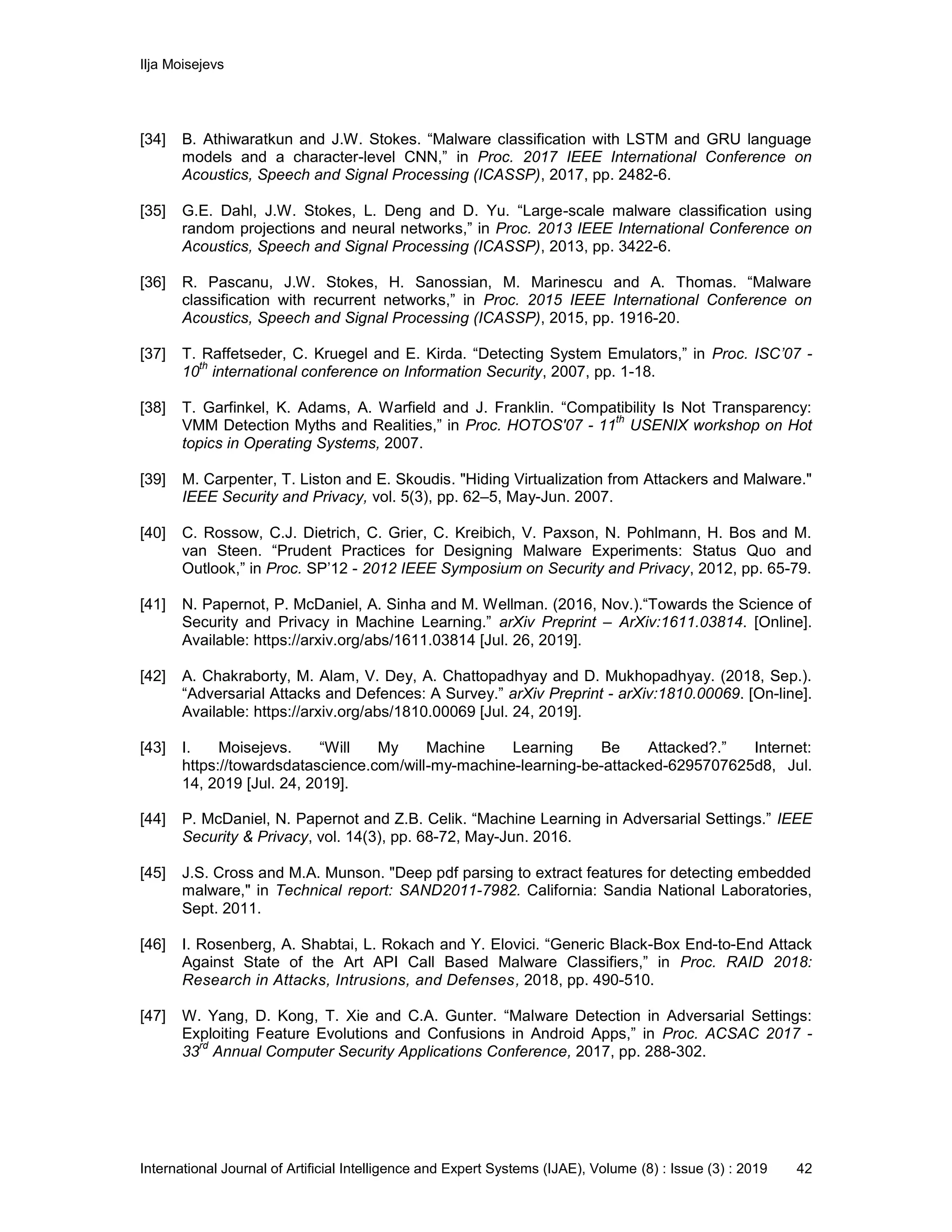 Ilja Moisejevs
International Journal of Artificial Intelligence and Expert Systems (IJAE), Volume (8) : Issue (3) : 2019 42
[34] B. Athiwaratkun and J.W. Stokes. “Malware classification with LSTM and GRU language
models and a character-level CNN,” in Proc. 2017 IEEE International Conference on
Acoustics, Speech and Signal Processing (ICASSP), 2017, pp. 2482-6.
[35] G.E. Dahl, J.W. Stokes, L. Deng and D. Yu. “Large-scale malware classification using
random projections and neural networks,” in Proc. 2013 IEEE International Conference on
Acoustics, Speech and Signal Processing (ICASSP), 2013, pp. 3422-6.
[36] R. Pascanu, J.W. Stokes, H. Sanossian, M. Marinescu and A. Thomas. “Malware
classification with recurrent networks,” in Proc. 2015 IEEE International Conference on
Acoustics, Speech and Signal Processing (ICASSP), 2015, pp. 1916-20.
[37] T. Raffetseder, C. Kruegel and E. Kirda. “Detecting System Emulators,” in Proc. ISC’07 -
10
th
international conference on Information Security, 2007, pp. 1-18.
[38] T. Garfinkel, K. Adams, A. Warfield and J. Franklin. “Compatibility Is Not Transparency:
VMM Detection Myths and Realities,” in Proc. HOTOS'07 - 11
th
USENIX workshop on Hot
topics in Operating Systems, 2007.
[39] M. Carpenter, T. Liston and E. Skoudis. "Hiding Virtualization from Attackers and Malware."
IEEE Security and Privacy, vol. 5(3), pp. 62–5, May-Jun. 2007.
[40] C. Rossow, C.J. Dietrich, C. Grier, C. Kreibich, V. Paxson, N. Pohlmann, H. Bos and M.
van Steen. “Prudent Practices for Designing Malware Experiments: Status Quo and
Outlook,” in Proc. SP’12 - 2012 IEEE Symposium on Security and Privacy, 2012, pp. 65-79.
[41] N. Papernot, P. McDaniel, A. Sinha and M. Wellman. (2016, Nov.).“Towards the Science of
Security and Privacy in Machine Learning.” arXiv Preprint – ArXiv:1611.03814. [Online].
Available: https://arxiv.org/abs/1611.03814 [Jul. 26, 2019].
[42] A. Chakraborty, M. Alam, V. Dey, A. Chattopadhyay and D. Mukhopadhyay. (2018, Sep.).
“Adversarial Attacks and Defences: A Survey.” arXiv Preprint - arXiv:1810.00069. [On-line].
Available: https://arxiv.org/abs/1810.00069 [Jul. 24, 2019].
[43] I. Moisejevs. “Will My Machine Learning Be Attacked?.” Internet:
https://towardsdatascience.com/will-my-machine-learning-be-attacked-6295707625d8, Jul.
14, 2019 [Jul. 24, 2019].
[44] P. McDaniel, N. Papernot and Z.B. Celik. “Machine Learning in Adversarial Settings.” IEEE
Security & Privacy, vol. 14(3), pp. 68-72, May-Jun. 2016.
[45] J.S. Cross and M.A. Munson. "Deep pdf parsing to extract features for detecting embedded
malware," in Technical report: SAND2011-7982. California: Sandia National Laboratories,
Sept. 2011.
[46] I. Rosenberg, A. Shabtai, L. Rokach and Y. Elovici. “Generic Black-Box End-to-End Attack
Against State of the Art API Call Based Malware Classifiers,” in Proc. RAID 2018:
Research in Attacks, Intrusions, and Defenses, 2018, pp. 490-510.
[47] W. Yang, D. Kong, T. Xie and C.A. Gunter. “Malware Detection in Adversarial Settings:
Exploiting Feature Evolutions and Confusions in Android Apps,” in Proc. ACSAC 2017 -
33
rd
Annual Computer Security Applications Conference, 2017, pp. 288-302.
 