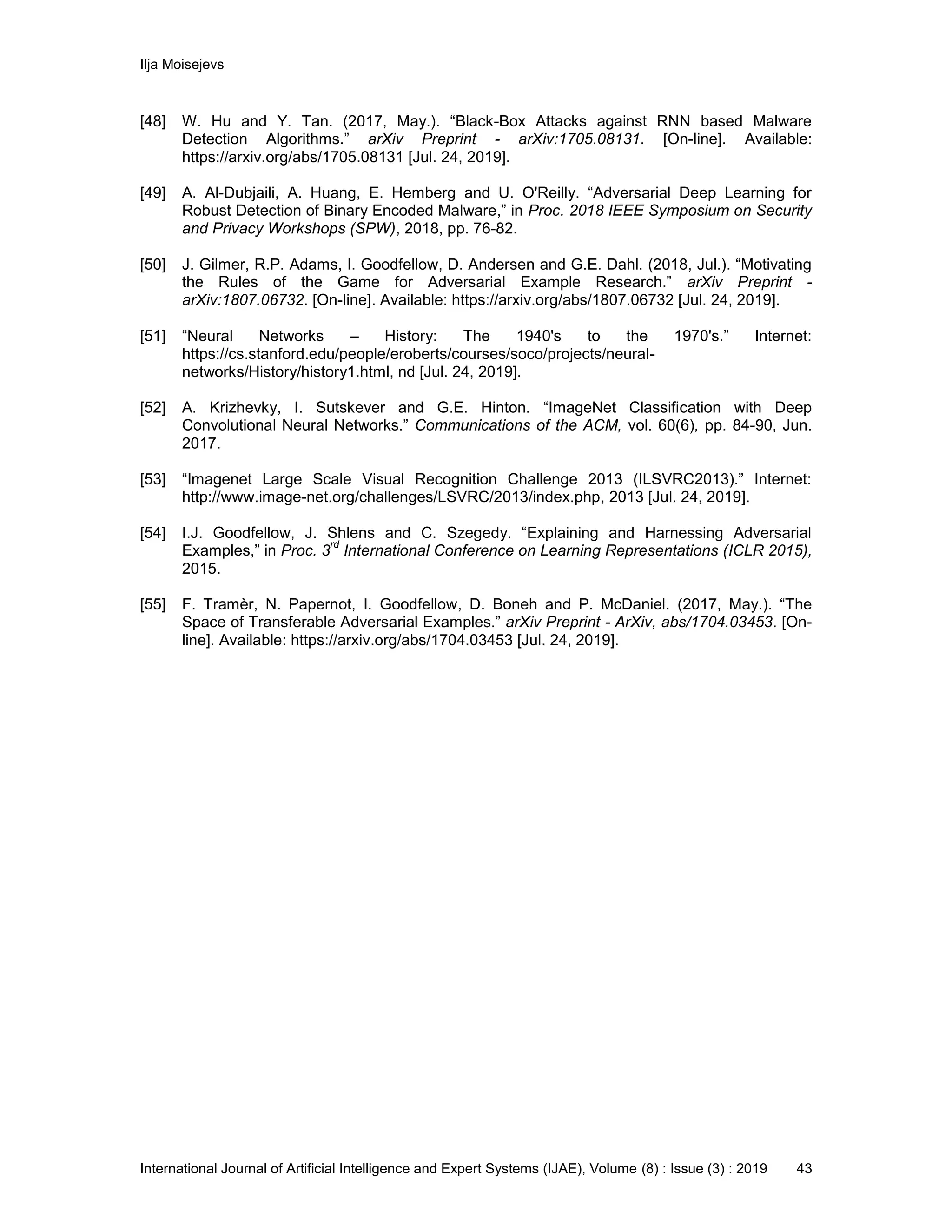 Ilja Moisejevs
International Journal of Artificial Intelligence and Expert Systems (IJAE), Volume (8) : Issue (3) : 2019 43
[48] W. Hu and Y. Tan. (2017, May.). “Black-Box Attacks against RNN based Malware
Detection Algorithms.” arXiv Preprint - arXiv:1705.08131. [On-line]. Available:
https://arxiv.org/abs/1705.08131 [Jul. 24, 2019].
[49] A. Al-Dubjaili, A. Huang, E. Hemberg and U. O'Reilly. “Adversarial Deep Learning for
Robust Detection of Binary Encoded Malware,” in Proc. 2018 IEEE Symposium on Security
and Privacy Workshops (SPW), 2018, pp. 76-82.
[50] J. Gilmer, R.P. Adams, I. Goodfellow, D. Andersen and G.E. Dahl. (2018, Jul.). “Motivating
the Rules of the Game for Adversarial Example Research.” arXiv Preprint -
arXiv:1807.06732. [On-line]. Available: https://arxiv.org/abs/1807.06732 [Jul. 24, 2019].
[51] “Neural Networks – History: The 1940's to the 1970's.” Internet:
https://cs.stanford.edu/people/eroberts/courses/soco/projects/neural-
networks/History/history1.html, nd [Jul. 24, 2019].
[52] A. Krizhevky, I. Sutskever and G.E. Hinton. “ImageNet Classification with Deep
Convolutional Neural Networks.” Communications of the ACM, vol. 60(6), pp. 84-90, Jun.
2017.
[53] “Imagenet Large Scale Visual Recognition Challenge 2013 (ILSVRC2013).” Internet:
http://www.image-net.org/challenges/LSVRC/2013/index.php, 2013 [Jul. 24, 2019].
[54] I.J. Goodfellow, J. Shlens and C. Szegedy. “Explaining and Harnessing Adversarial
Examples,” in Proc. 3
rd
International Conference on Learning Representations (ICLR 2015),
2015.
[55] F. Tramèr, N. Papernot, I. Goodfellow, D. Boneh and P. McDaniel. (2017, May.). “The
Space of Transferable Adversarial Examples.” arXiv Preprint - ArXiv, abs/1704.03453. [On-
line]. Available: https://arxiv.org/abs/1704.03453 [Jul. 24, 2019].
 
