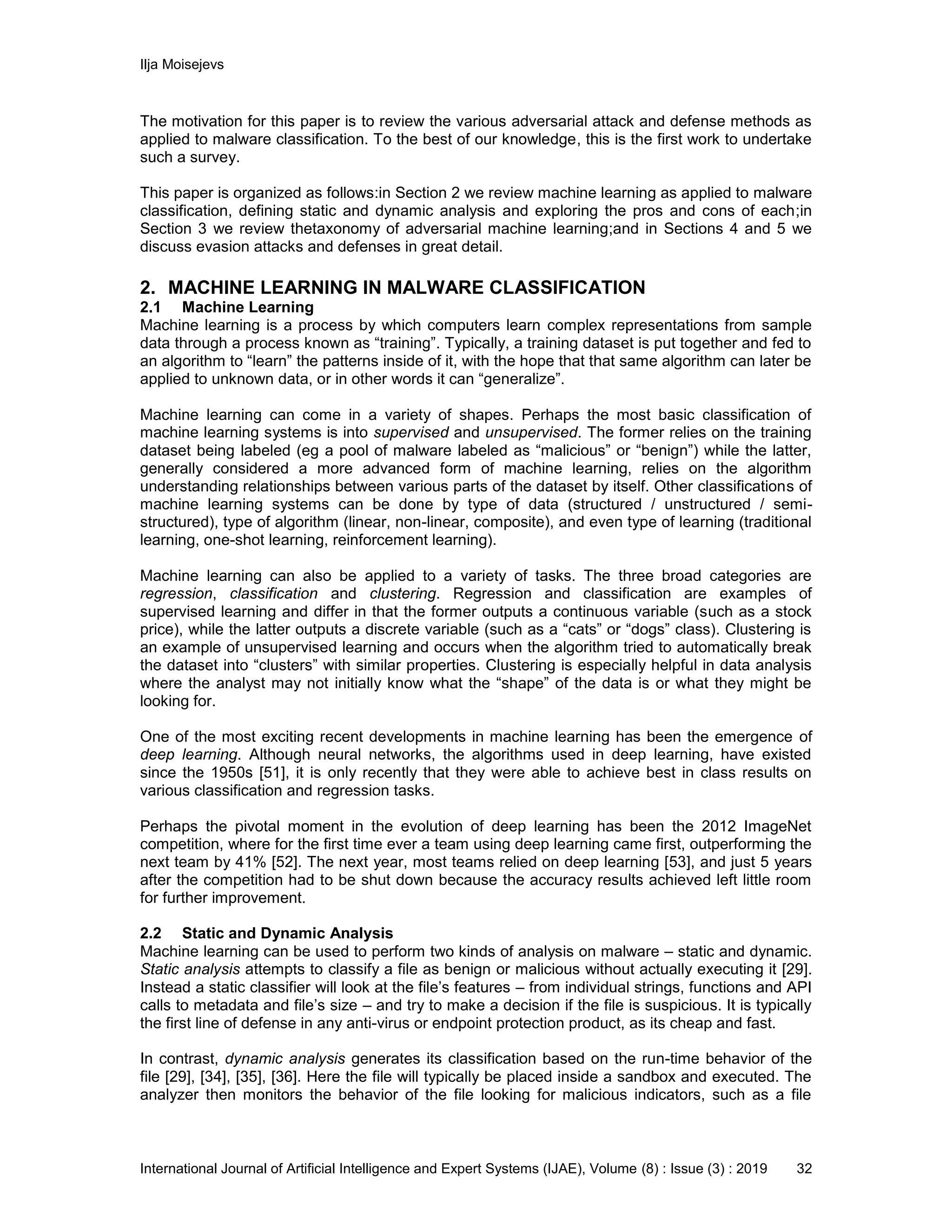 Ilja Moisejevs
International Journal of Artificial Intelligence and Expert Systems (IJAE), Volume (8) : Issue (3) : 2019 32
The motivation for this paper is to review the various adversarial attack and defense methods as
applied to malware classification. To the best of our knowledge, this is the first work to undertake
such a survey.
This paper is organized as follows:in Section 2 we review machine learning as applied to malware
classification, defining static and dynamic analysis and exploring the pros and cons of each;in
Section 3 we review thetaxonomy of adversarial machine learning;and in Sections 4 and 5 we
discuss evasion attacks and defenses in great detail.
2. MACHINE LEARNING IN MALWARE CLASSIFICATION
2.1 Machine Learning
Machine learning is a process by which computers learn complex representations from sample
data through a process known as “training”. Typically, a training dataset is put together and fed to
an algorithm to “learn” the patterns inside of it, with the hope that that same algorithm can later be
applied to unknown data, or in other words it can “generalize”.
Machine learning can come in a variety of shapes. Perhaps the most basic classification of
machine learning systems is into supervised and unsupervised. The former relies on the training
dataset being labeled (eg a pool of malware labeled as “malicious” or “benign”) while the latter,
generally considered a more advanced form of machine learning, relies on the algorithm
understanding relationships between various parts of the dataset by itself. Other classifications of
machine learning systems can be done by type of data (structured / unstructured / semi-
structured), type of algorithm (linear, non-linear, composite), and even type of learning (traditional
learning, one-shot learning, reinforcement learning).
Machine learning can also be applied to a variety of tasks. The three broad categories are
regression, classification and clustering. Regression and classification are examples of
supervised learning and differ in that the former outputs a continuous variable (such as a stock
price), while the latter outputs a discrete variable (such as a “cats” or “dogs” class). Clustering is
an example of unsupervised learning and occurs when the algorithm tried to automatically break
the dataset into “clusters” with similar properties. Clustering is especially helpful in data analysis
where the analyst may not initially know what the “shape” of the data is or what they might be
looking for.
One of the most exciting recent developments in machine learning has been the emergence of
deep learning. Although neural networks, the algorithms used in deep learning, have existed
since the 1950s [51], it is only recently that they were able to achieve best in class results on
various classification and regression tasks.
Perhaps the pivotal moment in the evolution of deep learning has been the 2012 ImageNet
competition, where for the first time ever a team using deep learning came first, outperforming the
next team by 41% [52]. The next year, most teams relied on deep learning [53], and just 5 years
after the competition had to be shut down because the accuracy results achieved left little room
for further improvement.
2.2 Static and Dynamic Analysis
Machine learning can be used to perform two kinds of analysis on malware – static and dynamic.
Static analysis attempts to classify a file as benign or malicious without actually executing it [29].
Instead a static classifier will look at the file’s features – from individual strings, functions and API
calls to metadata and file’s size – and try to make a decision if the file is suspicious. It is typically
the first line of defense in any anti-virus or endpoint protection product, as its cheap and fast.
In contrast, dynamic analysis generates its classification based on the run-time behavior of the
file [29], [34], [35], [36]. Here the file will typically be placed inside a sandbox and executed. The
analyzer then monitors the behavior of the file looking for malicious indicators, such as a file
 