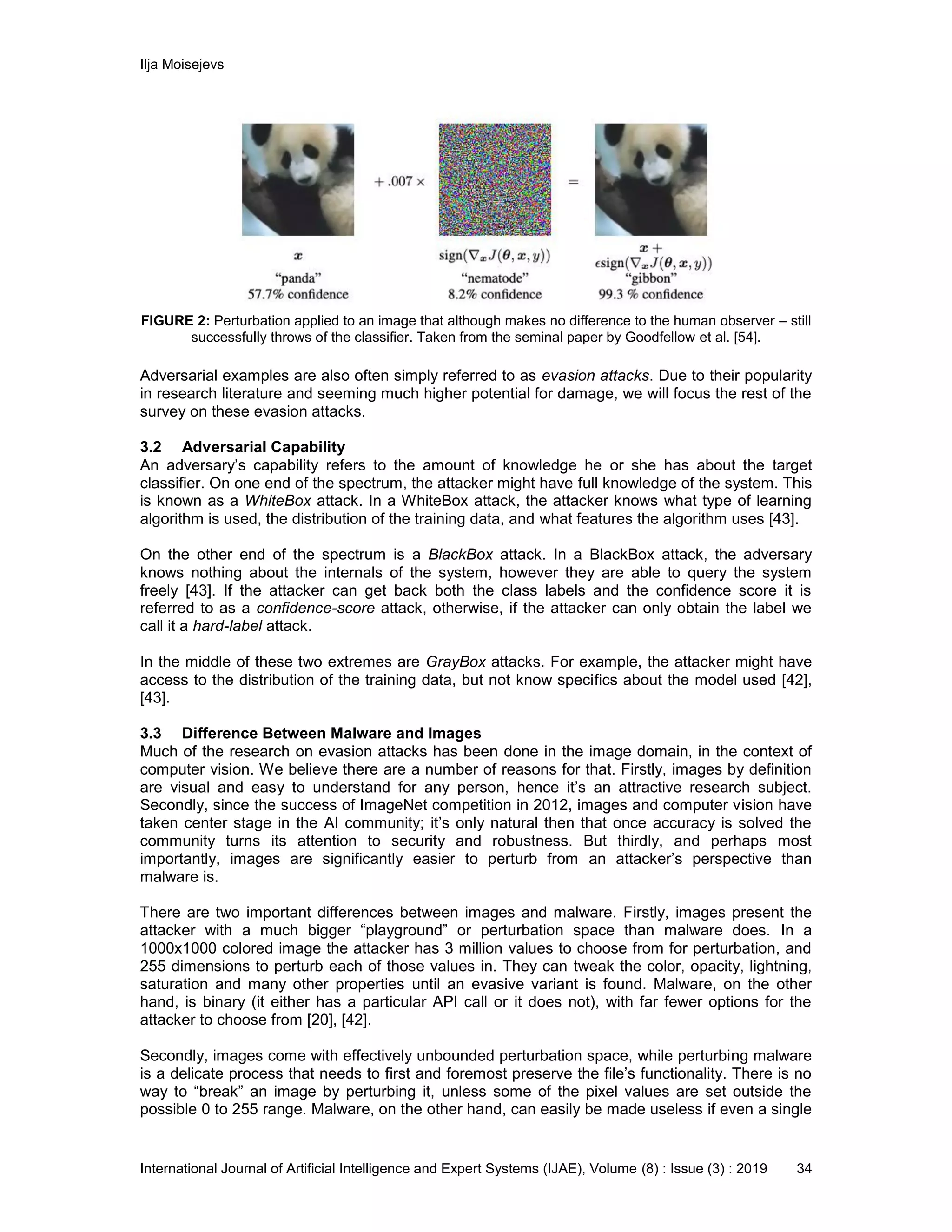 Ilja Moisejevs
International Journal of Artificial Intelligence and Expert Systems (IJAE), Volume (8) : Issue (3) : 2019 34
FIGURE 2: Perturbation applied to an image that although makes no difference to the human observer – still
successfully throws of the classifier. Taken from the seminal paper by Goodfellow et al. [54].
Adversarial examples are also often simply referred to as evasion attacks. Due to their popularity
in research literature and seeming much higher potential for damage, we will focus the rest of the
survey on these evasion attacks.
3.2 Adversarial Capability
An adversary’s capability refers to the amount of knowledge he or she has about the target
classifier. On one end of the spectrum, the attacker might have full knowledge of the system. This
is known as a WhiteBox attack. In a WhiteBox attack, the attacker knows what type of learning
algorithm is used, the distribution of the training data, and what features the algorithm uses [43].
On the other end of the spectrum is a BlackBox attack. In a BlackBox attack, the adversary
knows nothing about the internals of the system, however they are able to query the system
freely [43]. If the attacker can get back both the class labels and the confidence score it is
referred to as a confidence-score attack, otherwise, if the attacker can only obtain the label we
call it a hard-label attack.
In the middle of these two extremes are GrayBox attacks. For example, the attacker might have
access to the distribution of the training data, but not know specifics about the model used [42],
[43].
3.3 Difference Between Malware and Images
Much of the research on evasion attacks has been done in the image domain, in the context of
computer vision. We believe there are a number of reasons for that. Firstly, images by definition
are visual and easy to understand for any person, hence it’s an attractive research subject.
Secondly, since the success of ImageNet competition in 2012, images and computer vision have
taken center stage in the AI community; it’s only natural then that once accuracy is solved the
community turns its attention to security and robustness. But thirdly, and perhaps most
importantly, images are significantly easier to perturb from an attacker’s perspective than
malware is.
There are two important differences between images and malware. Firstly, images present the
attacker with a much bigger “playground” or perturbation space than malware does. In a
1000x1000 colored image the attacker has 3 million values to choose from for perturbation, and
255 dimensions to perturb each of those values in. They can tweak the color, opacity, lightning,
saturation and many other properties until an evasive variant is found. Malware, on the other
hand, is binary (it either has a particular API call or it does not), with far fewer options for the
attacker to choose from [20], [42].
Secondly, images come with effectively unbounded perturbation space, while perturbing malware
is a delicate process that needs to first and foremost preserve the file’s functionality. There is no
way to “break” an image by perturbing it, unless some of the pixel values are set outside the
possible 0 to 255 range. Malware, on the other hand, can easily be made useless if even a single
 