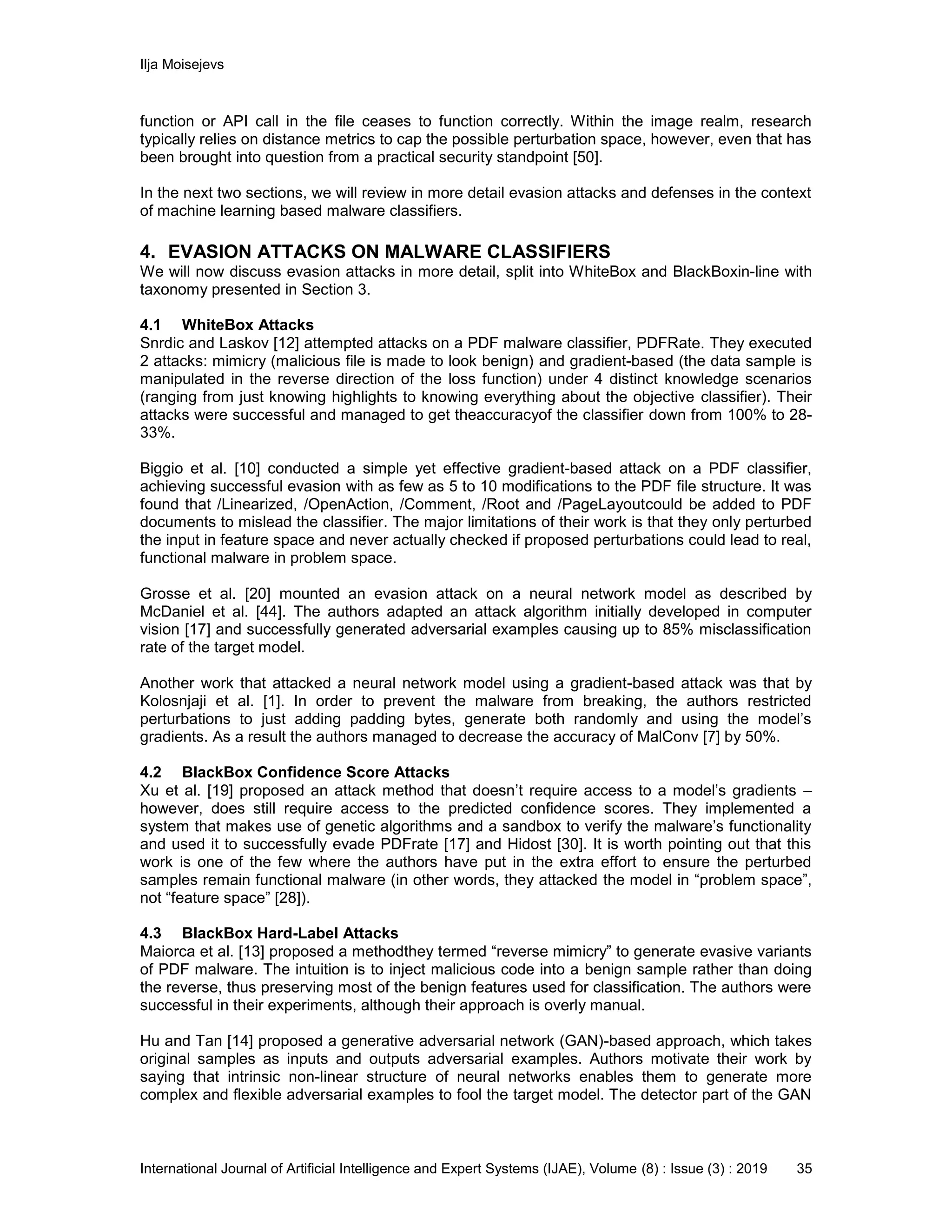 Ilja Moisejevs
International Journal of Artificial Intelligence and Expert Systems (IJAE), Volume (8) : Issue (3) : 2019 35
function or API call in the file ceases to function correctly. Within the image realm, research
typically relies on distance metrics to cap the possible perturbation space, however, even that has
been brought into question from a practical security standpoint [50].
In the next two sections, we will review in more detail evasion attacks and defenses in the context
of machine learning based malware classifiers.
4. EVASION ATTACKS ON MALWARE CLASSIFIERS
We will now discuss evasion attacks in more detail, split into WhiteBox and BlackBoxin-line with
taxonomy presented in Section 3.
4.1 WhiteBox Attacks
Snrdic and Laskov [12] attempted attacks on a PDF malware classifier, PDFRate. They executed
2 attacks: mimicry (malicious file is made to look benign) and gradient-based (the data sample is
manipulated in the reverse direction of the loss function) under 4 distinct knowledge scenarios
(ranging from just knowing highlights to knowing everything about the objective classifier). Their
attacks were successful and managed to get theaccuracyof the classifier down from 100% to 28-
33%.
Biggio et al. [10] conducted a simple yet effective gradient-based attack on a PDF classifier,
achieving successful evasion with as few as 5 to 10 modifications to the PDF file structure. It was
found that /Linearized, /OpenAction, /Comment, /Root and /PageLayoutcould be added to PDF
documents to mislead the classifier. The major limitations of their work is that they only perturbed
the input in feature space and never actually checked if proposed perturbations could lead to real,
functional malware in problem space.
Grosse et al. [20] mounted an evasion attack on a neural network model as described by
McDaniel et al. [44]. The authors adapted an attack algorithm initially developed in computer
vision [17] and successfully generated adversarial examples causing up to 85% misclassification
rate of the target model.
Another work that attacked a neural network model using a gradient-based attack was that by
Kolosnjaji et al. [1]. In order to prevent the malware from breaking, the authors restricted
perturbations to just adding padding bytes, generate both randomly and using the model’s
gradients. As a result the authors managed to decrease the accuracy of MalConv [7] by 50%.
4.2 BlackBox Confidence Score Attacks
Xu et al. [19] proposed an attack method that doesn’t require access to a model’s gradients –
however, does still require access to the predicted confidence scores. They implemented a
system that makes use of genetic algorithms and a sandbox to verify the malware’s functionality
and used it to successfully evade PDFrate [17] and Hidost [30]. It is worth pointing out that this
work is one of the few where the authors have put in the extra effort to ensure the perturbed
samples remain functional malware (in other words, they attacked the model in “problem space”,
not “feature space” [28]).
4.3 BlackBox Hard-Label Attacks
Maiorca et al. [13] proposed a methodthey termed “reverse mimicry” to generate evasive variants
of PDF malware. The intuition is to inject malicious code into a benign sample rather than doing
the reverse, thus preserving most of the benign features used for classification. The authors were
successful in their experiments, although their approach is overly manual.
Hu and Tan [14] proposed a generative adversarial network (GAN)-based approach, which takes
original samples as inputs and outputs adversarial examples. Authors motivate their work by
saying that intrinsic non-linear structure of neural networks enables them to generate more
complex and flexible adversarial examples to fool the target model. The detector part of the GAN
 